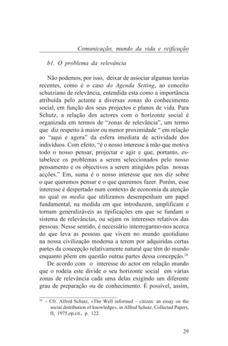 Comunicação, mundo da vida e reificação

   b1. O problema da relevância

    Não podemos, por isso, deixar de associar algumas teorias
recentes, como é o caso do Agenda Setting, ao conceito
schutziano de relevância, entendida esta como a importância
atribuída pelo actante a diversas zonas do conhecimento
social, em função dos seus projectos e planos de vida. Para
Schutz, a relação dos actores com o horizonte social é
organizada em termos de “zonas de relevância”, um termo
que diz respeito à maior ou menor proximidade “ em relação
ao “aqui e agora” da esfera imediata de actividade dos
indivíduos. Com efeito, “é o nosso interesse à mão que motiva
todo o nosso pensar, projectar e agir e que, portanto, es-
tabelece os problemas a serem seleccionados pelo nosso
pensamento e os objectivos a serem atingidos pelas nossas
acções.” Em, suma é o nosso interesse que nos diz sobre
o que queremos pensar e o que queremos fazer. Porém, esse
interesse é despertado num contexto de economia da atenção
no qual os media que utilizamos desempenham um papel
fundamental, na medida em que introduzem, amplificam e
tornam generalizáveis as tipificações em que se fundam o
sistema de relevâncias, ou sejam os interesses relativos das
pessoas. Nesse sentido, é necessário interrogarmo-nos acerca
do que leva as pessoas que vivem no mundo quotidiano
na nossa civilização moderna a terem por adquiridas certas
partes da concepção relativamente natural que têm do mundo
enquanto põem em questão outras partes dessa concepção.28
    De acordo com o interesse do actor em relação mundo
que o rodeia este divide o seu horizonte social em várias
zonas de relevância cada uma delas exigindo um diferente
grau de preparação ou de conhecimento. É possível, assim,
_______________________________
28
   - Cfr. Alfred Schutz, «The Well informed – citizen: an essay on the
     social distribution of knowledge», in Alfred Schutz, Collected Papers,
     II, 1975,op.cit., p. 122.


                                                                        29
 