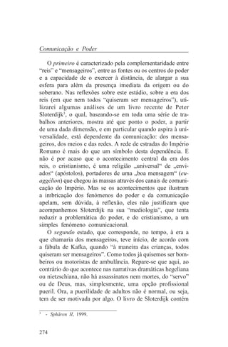 Comunicação e Poder

    O primeiro é caracterizado pela complementaridade entre
“reis” e “mensageiros”, entre as fontes ou os centros do poder
e a capacidade de o exercer à distância, de alargar a sua
esfera para além da presença imediata da origem ou do
soberano. Nas reflexões sobre este estádio, sobre a era dos
reis (em que nem todos “quiseram ser mensageiros”), uti-
lizarei algumas análises de um livro recente de Peter
Sloterdijk3, o qual, baseando-se em toda uma série de tra-
balhos anteriores, mostra até que ponto o poder, a partir
de uma dada dimensão, e em particular quando aspira à uni-
versalidade, está dependente da comunicação: dos mensa-
geiros, dos meios e das redes. A rede de estradas do Império
Romano é mais do que um símbolo desta dependência. E
não é por acaso que o acontecimento central da era dos
reis, o cristianismo, é uma religião „universal“ de „envi-
ados“ (apóstolos), portadores de uma „boa mensagem“ (eu-
aggélion) que chegou às massas através dos canais de comuni-
cação do Império. Mas se os acontecimentos que ilustram
a imbricação dos fenómenos do poder e da comunicação
apelam, sem dúvida, à reflexão, eles não justificam que
acompanhemos Sloterdijk na sua “mediologia”, que tenta
reduzir a problemática do poder, e do cristianismo, a um
simples fenómeno comunicacional.
    O segundo estado, que corresponde, no tempo, à era a
que chamaria dos mensageiros, teve início, de acordo com
a fábula de Kafka, quando “à maneira das crianças, todos
quiseram ser mensageiros”. Como todos já quisemos ser bom-
beiros ou motoristas de ambulância. Repare-se que aqui, ao
contrário do que acontece nas narrativas dramáticas hegeliana
ou nietzschiana, não há assassinatos nem mortes, do “servo”
ou de Deus, mas, simplesmente, uma opção profissional
pueril. Ora, a puerilidade de adultos não é normal, ou seja,
tem de ser motivada por algo. O livro de Sloterdijk contém
_______________________________
3
   - Sphären II, 1999.


274
 