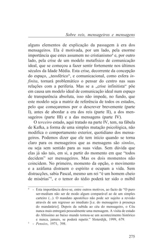 Sobre reis, mensageiros e mensagens

alguns elementos de explicação da passagem à era dos
mensageiros. Ela é motivada, por um lado, pela enorme
importância que estes assumem no cristianismo4 e, por outro
lado, pela crise de um modelo metafísico de comunicação
ideal, que se começou a fazer sentir fortemente nos últimos
séculos da Idade Média. Esta crise, decorrente da concepção
do espaço, ,,teosférico“, e comunicacional, como esfera in-
finita, tornará problemático o pensar do centro nas suas
relações com a periferia. Mas se a „crise infinitista“ põe
em causa um modelo ideal de comunicação ideal num espaço
de transparência absoluta, isso não impede, no fundo, que
este modelo seja a matriz de referência de todos os estados,
pelo que começaremos por o descrever brevemente (parte
I), antes de abordar a era dos reis (parte II), a dos men-
sageiros (parte III) e a das mensagens (parte IV).
    O terceiro estado, aqui tratado na parte IV, tem, na fábula
de Kafka, a forma de uma simples mutação psicológica, não
modifica o comportamento exterior, quotidiano dos mensa-
geiros. Podemos dizer que ele tem início quando se torna
claro para os mensageiros que as mensagens são sinnlos,
ou seja sem sentido para as suas vidas. Sem dúvida que
elas já são tais, em si, a partir do momento em que “todos
decidem” ser mensageiros. Mas os dois momentos não
coincidem. No primeiro, momento da opção, o movimento
e a azáfama distraem o espírito e ocupam a vida. Sem
distracções, sabia Pascal, mesmo um rei “é um homem cheio
de misérias”5, e o temor do tédio poderá ter sido o móbil
_______________________________
4
   - Esta importância deve-se, entre outros motivos, ao facto de “O puro
     ser-medium não ser de modo algum comparável ao de um simples
     carteiro (...). O mandato apostólico não pode ser sujeito a revisão
     através de um regresso ao imediato [i.e. do mensageiro à presença
     do mandatário]. Depois da subida ao céu do mensageiro, o Céu
     nunca mais entregará pessoalmente uma mensagem. A visita de estado
     do Altíssimo ao baixo mundo tornou-se um acontecimento histórico
     e nunca, jamais, se poderá repetir.” Sloterdijk, 1999, 679.
5
   - Pensées, 1971, 398.


                                                                   275
 
