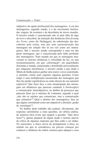Comunicação e Poder

subjectivo da opção profissional dos mensageiros. A era dos
mensageiros, segundo estado, é a do movimento heróico,
das viagens, da aventura e da descoberta de novos mundos.
O terceiro estado é caracterizado não só pela falta de algo
de novo a descobrir, da anulação das distâncias (Ent-fernung
der Ferne, como diz Heidegger), da substituição das des-
cobertas pela rotina, mas por uma autonomização das
mensagens em relação não só aos reis como aos mensa-
geiros. Daí o terceiro estado corresponder a uma era das
puras mensagens, que é caracterizada pelo tédio profundo
dos mensageiros. Num mundo em que as mensagens atra-
vessam as maiores distâncias à velocidade da luz, ou seja
instantaneamente, em que „informação“ em quantidades
ilimitadas é tratada, armazenada e distribuída universalmente
por máquinas electrónicas, o terceiro estado a que alude a
fábula de Kafka parece ganhar uma maior e nova concretude,
e, portanto, tornar mais urgentes algumas questões. Como
reagir a uma multiplicação mecanizada das mensagens que
lhes faz perder significância na razão directa do seu aumento
explosivo? Que fazer face a uma emancipação das mensa-
gens em dinâmicas que parecem condenar à Sinnlosigkeit
a comunicação intersubjectiva, no âmbito de processos que
parecem fazer jus à máxima de Luhmann, segundo a qual
„não são os sujeitos que comunicam, mas a comunicação
que comunica“? Qual o destino dos mensageiros, face ao
que alguns consideram como um imparável e absoluto „poder
da tecnologia“?
    No âmbito deste trabalho não poderei, obviamente, dar
respostas satisfatórias a estas questões, em última análise,
de natureza ética (visto que tangem a questão: “Que devo
fazer?”), apenas preparar de algum modo o terreno através
da crítica de algumas respostas que lhes estão a ser dadas.
No estoicismo, a física servia de prolegómeno à ética, no
sentido em que se considerava ser preciso começar por
conhecer a dinâmica da ordem cósmica para adequar a essa


276
 