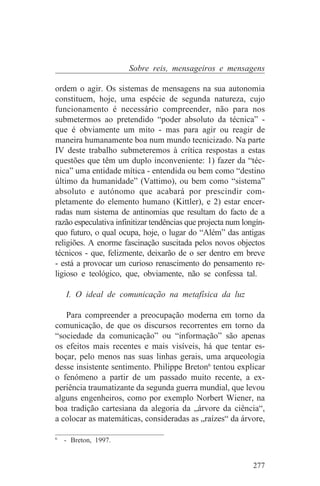 Sobre reis, mensageiros e mensagens

ordem o agir. Os sistemas de mensagens na sua autonomia
constituem, hoje, uma espécie de segunda natureza, cujo
funcionamento é necessário compreender, não para nos
submetermos ao pretendido “poder absoluto da técnica” -
que é obviamente um mito - mas para agir ou reagir de
maneira humanamente boa num mundo tecnicizado. Na parte
IV deste trabalho submeteremos à crítica respostas a estas
questões que têm um duplo inconveniente: 1) fazer da “téc-
nica” uma entidade mítica - entendida ou bem como “destino
último da humanidade” (Vattimo), ou bem como “sistema”
absoluto e autónomo que acabará por prescindir com-
pletamente do elemento humano (Kittler), e 2) estar encer-
radas num sistema de antinomias que resultam do facto de a
razão especulativa infinitizar tendências que projecta num longín-
quo futuro, o qual ocupa, hoje, o lugar do “Além” das antigas
religiões. A enorme fascinação suscitada pelos novos objectos
técnicos - que, felizmente, deixarão de o ser dentro em breve
- está a provocar um curioso renascimento do pensamento re-
ligioso e teológico, que, obviamente, não se confessa tal.

   I. O ideal de comunicação na metafísica da luz

   Para compreender a preocupação moderna em torno da
comunicação, de que os discursos recorrentes em torno da
“sociedade da comunicação” ou “informação” são apenas
os efeitos mais recentes e mais visíveis, há que tentar es-
boçar, pelo menos nas suas linhas gerais, uma arqueologia
desse insistente sentimento. Philippe Breton6 tentou explicar
o fenómeno a partir de um passado muito recente, a ex-
periência traumatizante da segunda guerra mundial, que levou
alguns engenheiros, como por exemplo Norbert Wiener, na
boa tradição cartesiana da alegoria da „árvore da ciência“,
a colocar as matemáticas, consideradas as „raízes“ da árvore,
_______________________________
6
   - Breton, 1997.


                                                              277
 