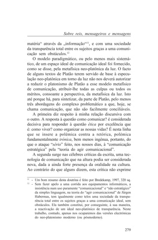Sobre reis, mensageiros e mensagens

matéria“ através da „informação“11, e com uma sociedade
da transparência total entre os sujeitos graças a uma comuni-
cação sem obstáculos.12
    O modelo paradigmático, ou pelo menos mais sistemá-
tico, de um espaço ideal de comunicação ideal foi fornecido,
como se disse, pela metafísica neo-platónica da luz. O facto
de alguns textos de Platão terem servido de base à especu-
lação neo-platónica em torno da luz não nos deverá autorizar
a reduzir o platonismo de Platão a esse modelo metafísico
de comunicação, atribuir-lhe todas as culpas ou todos os
méritos, consoante a perspectiva, da metafísica da luz. Isto
até porque há, para sintetizar, da parte de Platão, pelo menos
três abordagens do complexo problemático a que, hoje, se
chama comunicação, que não são facilmente conciliáveis.
    A primeira diz respeito à minha relação discursiva com
o outro. A resposta à questão como comunicar? é considerada
decisiva para responder à questão ética por excelência que
é: como viver? como organizar as nossas vidas? É nesta linha
que se insere a polémica contra a retórica, polémica
fundamentalmente irónica, bem menos ingénua, portanto, do
que o ataque “sério” feito, nos nossos dias, à “comunicação
estratégica” pela “teoria do agir comunicacional”.
    A segunda surge nas célebres críticas da escrita, uma tec-
nologia de comunicação que na altura podia ser considerada
nova, dada a ainda forte presença da oralidade na cultura.
Ao contrário do que alguns dizem, esta crítica não exprime
_______________________________
11
   - Um bom resumo desta doutrina é feito por Bredekamp, 1997, 320 sq.
12
   - Sem fazer apelo a uma corrida aos equipamentos informáticos, a
     insistência num uso puramente “comunicacional” e “não estratégico”
     da simples linguagem, na teoria do “agir comunicacional” de Jürgen
     Habermas, tem igualmente como telos uma sociedade da transpa-
     rência total entre os sujeitos graças a uma comunicação ideal, sem
     obstáculos. Ela também constitui, por conseguinte, à sua maneira,
     a reactivação de um ideal neo-platónico de transparência. Neste
     trabalho, contudo, apenas nos ocuparemos das versões electrónicas
     do neo-platonismo moderno (ou pósmoderno).


                                                                   279
 