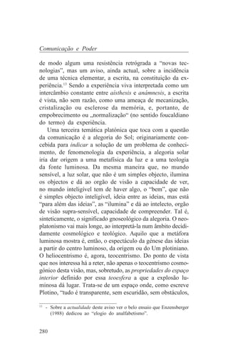Comunicação e Poder

de modo algum uma resistência retrógrada a “novas tec-
nologias”, mas um aviso, ainda actual, sobre a incidência
de uma técnica elementar, a escrita, na constituição da ex-
periência.13 Sendo a experiência viva interpretada como um
intercâmbio constante entre aísthesis e anámnesis, a escrita
é vista, não sem razão, como uma ameaça de mecanização,
cristalização ou esclerose da memória, e, portanto, de
empobrecimento ou „normalização“ (no sentido foucaldiano
do termo) da experiência.
    Uma terceira temática platónica que toca com a questão
da comunicação é a alegoria do Sol; originariamente con-
cebida para indicar a solução de um problema de conheci-
mento, de fenomenologia da experiência, a alegoria solar
iria dar origem a uma metafísica da luz e a uma teologia
da fonte luminosa. Da mesma maneira que, no mundo
sensível, a luz solar, que não é um simples objecto, ilumina
os objectos e dá ao orgão de visão a capacidade de ver,
no mundo inteligível tem de haver algo, o “bem”, que não
é simples objecto inteligível, ideia entre as ideias, mas está
“para além das ideias”, as “ilumina” e dá ao intelecto, orgão
de visão supra-sensível, capacidade de compreender. Tal é,
sinteticamente, o significado gnoseológico da alegoria. O neo-
platonismo vai mais longe, ao interpretá-la num âmbito decidi-
damente cosmológico e teológico. Aquilo que a metáfora
luminosa mostra é, então, o espectáculo da génese das ideias
a partir do centro luminoso, da origem ou do Um plotiniano.
O heliocentrismo é, agora, teocentrismo. Do ponto de vista
que nos interessa há a reter, não apenas o teocentrismo cosmo-
gónico desta visão, mas, sobretudo, as propriedades do espaço
interior definido por essa teoesfera a que a explosão lu-
minosa dá lugar. Trata-se de um espaço onde, como escreve
Plotino, “tudo é transparente, sem escuridão, sem obstáculos,
_______________________________
13
   - Sobre a actualidade deste aviso ver o belo ensaio que Enzensberger
     (1988) dedicou ao “elogio do analfabetismo”.


280
 