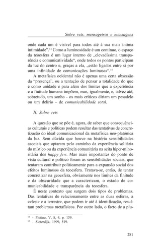 Sobre reis, mensageiros e mensagens

onde cada um é visível para todos até à sua mais íntima
intimidade”.14 Como a luminosidade é um contínuo, o espaço
da teoesfera é um lugar interno de „elevadíssima transpa-
rência e comunicatividade“, onde todos os pontos participam
da luz do centro e, graças a ela, „estão ligados entre si por
uma infinidade de comunicações luminosas“.15
    A metafísica ocidental não é apenas uma certa obsessão
da “presença”, ou a tentação de pensar a totalidade do que
é como unidade e para além dos limites que a experiência
e a finitude humana impõem, mas, igualmente, e, talvez até,
sobretudo, um sonho - os mais críticos diriam um pesadelo
ou um delírio - de comunicabilidade total.

   II. Sobre reis

    A questão que se põe é, agora, de saber que consequênci-
as culturais e políticas podem resultar das tentativas de concre-
tização do ideal comunicacional da metafísica neo-platónica
da luz. Sem dúvida que houve na história sensibilidades
asociais que optaram pelo caminho da experiência solitária
do místico ou da experiência comunitária na seita hiper-mino-
ritária dos happy few. Mas mais importantes do ponto de
vista cultural e político foram as sensibilidades sociais, que
tentaram contribuir politicamente para a expansão social dos
efeitos luminosos da teoesfera. Tratava-se, então, de tentar
concretizar na geoesfera, obviamente nos limites da finitude
e da obscuridade que a caracterizam, o estado de co-
municabilidade e transparência da teoesfera.
    É neste contexto que surgem dois tipos de problemas.
Das tentativas de relacionamento entre as duas esferas, a
celeste e a terrestre, que podem ir até à identificação, resul-
tam problemas metafísicos. Por outro lado, o facto de a plu-
_______________________________
14
   - Plotino, V, 8, 4, p. 139.
15
   - Sloterdijk, 1999, 519.


                                                             281
 