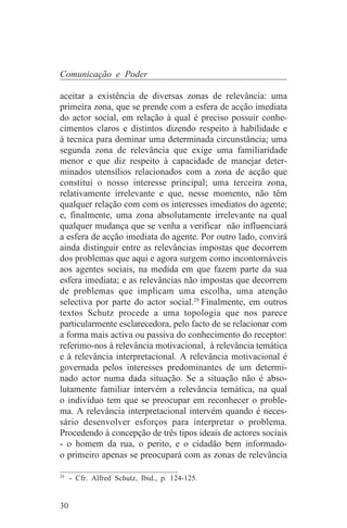 Comunicação e Poder

aceitar a existência de diversas zonas de relevância: uma
primeira zona, que se prende com a esfera de acção imediata
do actor social, em relação à qual é preciso possuir conhe-
cimentos claros e distintos dizendo respeito à habilidade e
à tecnica para dominar uma determinada circunstância; uma
segunda zona de relevância que exige uma familiaridade
menor e que diz respeito à capacidade de manejar deter-
minados utensílios relacionados com a zona de acção que
constitui o nosso interesse principal; uma terceira zona,
relativamente irrelevante e que, nesse momento, não têm
qualquer relação com com os interesses imediatos do agente;
e, finalmente, uma zona absolutamente irrelevante na qual
qualquer mudança que se venha a verificar não influenciará
a esfera de acção imediata do agente. Por outro lado, convirá
ainda distinguir entre as relevâncias impostas que decorrem
dos problemas que aqui e agora surgem como incontornáveis
aos agentes sociais, na medida em que fazem parte da sua
esfera imediata; e as relevâncias não impostas que decorrem
de problemas que implicam uma escolha, uma atenção
selectiva por parte do actor social.29 Finalmente, em outros
textos Schutz procede a uma topologia que nos parece
particularmente esclarecedora, pelo facto de se relacionar com
a forma mais activa ou passiva do conhecimento do receptor:
referimo-nos à relevância motivacional, à relevância temática
e à relevância interpretacional. A relevância motivacional é
governada pelos interesses predominantes de um determi-
nado actor numa dada situação. Se a situação não é abso-
lutamente familiar intervém a relevância temática, na qual
o indivíduo tem que se preocupar em reconhecer o proble-
ma. A relevância interpretacional intervém quando é neces-
sário desenvolver esforços para interpretar o problema.
Procedendo à concepção de três tipos ideais de actores sociais
- o homem da rua, o perito, e o cidadão bem informado-
o primeiro apenas se preocupará com as zonas de relevância
_______________________________
29
   - Cfr. Alfred Schutz, Ibid., p. 124-125.


30
 