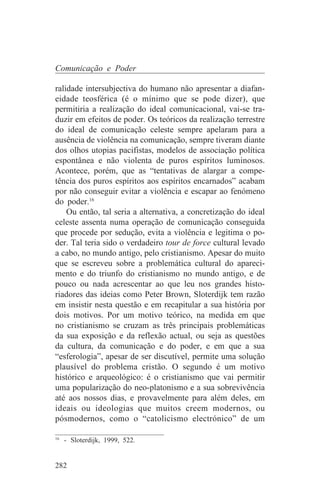 Comunicação e Poder

ralidade intersubjectiva do humano não apresentar a diafan-
eidade teosférica (é o mínimo que se pode dizer), que
permitiria a realização do ideal comunicacional, vai-se tra-
duzir em efeitos de poder. Os teóricos da realização terrestre
do ideal de comunicação celeste sempre apelaram para a
ausência de violência na comunicação, sempre tiveram diante
dos olhos utopias pacifistas, modelos de associação política
espontânea e não violenta de puros espíritos luminosos.
Acontece, porém, que as “tentativas de alargar a compe-
tência dos puros espíritos aos espíritos encarnados” acabam
por não conseguir evitar a violência e escapar ao fenómeno
do poder.16
    Ou então, tal seria a alternativa, a concretização do ideal
celeste assenta numa operação de comunicação conseguida
que procede por sedução, evita a violência e legitima o po-
der. Tal teria sido o verdadeiro tour de force cultural levado
a cabo, no mundo antigo, pelo cristianismo. Apesar do muito
que se escreveu sobre a problemática cultural do apareci-
mento e do triunfo do cristianismo no mundo antigo, e de
pouco ou nada acrescentar ao que leu nos grandes histo-
riadores das ideias como Peter Brown, Sloterdijk tem razão
em insistir nesta questão e em recapitular a sua história por
dois motivos. Por um motivo teórico, na medida em que
no cristianismo se cruzam as três principais problemáticas
da sua exposição e da reflexão actual, ou seja as questões
da cultura, da comunicação e do poder, e em que a sua
“esferologia”, apesar de ser discutível, permite uma solução
plausível do problema cristão. O segundo é um motivo
histórico e arqueológico: é o cristianismo que vai permitir
uma popularização do neo-platonismo e a sua sobrevivência
até aos nossos dias, e provavelmente para além deles, em
ideais ou ideologias que muitos creem modernos, ou
pósmodernos, como o “catolicismo electrónico” de um
_______________________________
16
   - Sloterdijk, 1999, 522.


282
 