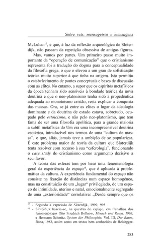 Sobre reis, mensageiros e mensagens

McLuhan17, e que, à luz da reflexão arqueológica de Sloter-
dijk, não passam da repetição obsessiva de antigas figuras.
   Mas, vamos por partes. Um primeiro passo muito im-
portante da “operação de comunicação” que o cristianismo
representa foi a tradução do dogma para a conceptualidade
da filosofia grega, o que o elevou a um grau de sofisticação
teórica muito superior à que tinha na origem. Isto permitiu
o estabelecimento de pontes conceptuais e bases de discussão
com as elites. No entanto, a supor que os espíritos metafísicos
da época tenham sido sensíveis à bondade teórica da nova
doutrina e que o neo-platonismo tenha sido a propedêutica
adequada ao monoteismo cristão, resta explicar a conquista
das massas. Ora, se já entre as elites o lugar da ideologia
dominante e da doutrina de estado estava, sobretudo, ocu-
pado pelo estoicismo, e não pelo neo-platonismo, que tem
fama de ser uma filosofia apolítica, para a grande maioria
a subtíl metafísica do Um era uma incompreensível doutrina
esotérica, intraduzível nos termos de uma “cultura de mas-
sa”, e que, aliás, jamais teve a ambição de se popularizar.
É este problema maior de teoria da cultura que Sloterdijk
tenta resolver com recurso à sua “esferologia”, funcionando
o case study do cristianismo como argumento decisivo a
seu favor.
   A teoria das esferas tem por base uma fenomenologia
geral da experiência do espaço18, que é aplicada à proble-
mática da cultura. A experiência fundamental do espaço não
consiste na fixação de distâncias num espaço homogéneo,
mas na constituição de um „lugar“ privilegiado, de um espa-
ço de intimidade, uterino e natal, emocionalmente segregado
de uma „exterioridade“ correlativa: „Desde sempre que os
_______________________________
17
   - Segundo a expressão de Sloterdijk, 1999, 995.
18
   - Sloterdijk baseia-se, na questão do espaço, em trabalhos dos
     fenomenólogos Otto Friedrich Bollnow, Mensch und Raum, 1963,
     e Hermann Schmitz, System der Philosophie, Vol. III, Der Raum,
     Bona, 1988, assim como em textos bem conhecidos de Heidegger.


                                                               283
 