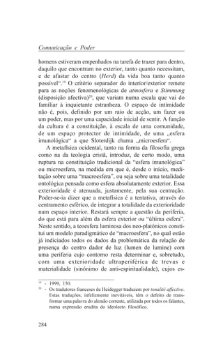 Comunicação e Poder

homens estiveram empenhados na tarefa de trazer para dentro,
daquilo que encontram no exterior, tanto quanto necessitam,
e de afastar do centro (Herd) da vida boa tanto quanto
possível“.19 O critério separador do interior/exterior remete
para as noções fenomenológicas de atmosfera e Stimmung
(disposição afectiva)20, que variam numa escala que vai do
familiar à inquietante estranheza. O espaço de intimidade
não é, pois, definido por um raio de acção, um fazer ou
um poder, mas por uma capacidade inicial de sentir. A função
da cultura é a constituição, à escala de uma comunidade,
de um espaço protector de intimidade, de uma „esfera
imunológica“ a que Sloterdijk chama „microesfera“.
    A metafísica ocidental, tanto na forma da filosofia grega
como na da teologia cristã, introduz, de certo modo, uma
ruptura na constituição tradicional da “esfera imunológica”
ou microesfera, na medida em que é, desde o início, medi-
tação sobre uma “macroesfera”, ou seja sobre uma totalidade
ontológica pensada como esfera absolutamente exterior. Essa
exterioridade é atenuada, justamente, pela sua centração.
Poder-se-ia dizer que a metafísica é a tentativa, através do
centramento esférico, de integrar a totalidade da exterioridade
num espaço interior. Restará sempre a questão da periferia,
do que está para além da esfera exterior ou “última esfera”.
Neste sentido, a teoesfera luminosa dos neo-platónicos consti-
tui um modelo paradigmático de “macroesfera”, no qual estão
já indiciados todos os dados da problemática da relação de
presença do centro dador de luz (lumen de lumine) com
uma periferia cujo contorno resta determinar e, sobretudo,
com uma exterioridade ultraperiférica de trevas e
materialidade (sinónimo de anti-espiritualidade), cujos es-
_______________________________
19
   - 1999, 150.
20
   - Os tradutores franceses de Heidegger traduzem por tonalité affective.
     Estas traduções, infelizmente inevitáveis, têm o defeito de trans-
     formar uma palavra do alemão corrente, utilizada por todos os falantes,
     numa expressão erudita do ideolecto filosófico.


284
 