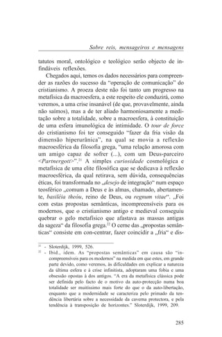 Sobre reis, mensageiros e mensagens

tatutos moral, ontológico e teológico serão objecto de in-
findáveis reflexões.
    Chegados aqui, temos os dados necessários para compreen-
der as razões do sucesso da “operação de comunicação” do
cristianismo. A proeza deste não foi tanto um progresso na
metafísica da macroesfera, a este respeito ele conduzirá, como
veremos, a uma crise insanável (de que, provavelmente, ainda
não saímos), mas a de ter aliado harmoniosamente a medi-
tação sobre a totalidade, sobre a macroesfera, à constituição
de uma esfera imunológica de intimidade. O tour de force
do cristianismo foi ter conseguido “fazer da fria visão da
dimensão hiperurânica”, na qual se movia a reflexão
macroesférica da filosofia grega, “uma relação amorosa com
um amigo capaz de sofrer (...), com um Deus-parceiro
<Partnergott>”.21 A simples curiosidade cosmológica e
metafísica de uma elite filosófica que se dedicava à reflexão
macroesférica, da qual retirava, sem dúvida, consequências
éticas, foi transformada no „desejo de integração“ num espaço
teosférico „comum a Deus e às almas, chamado, abertamen-
te, basiléia theóu, reino de Deus, ou regnum vitae“. „Foi
com estas propostas semânticas, incompreensíveis para os
modernos, que o cristianismo antigo e medieval conseguiu
quebrar o gelo metafísico que afastava as massas antigas
da sageza“ da filosofia grega.22 O cerne das „propostas semân-
ticas“ consiste em con-centrar, fazer coincidir a „fria“ e dis-
_______________________________
21
   - Sloterdijk, 1999, 526.
22
   - Ibid., idem. As “propostas semânticas” em causa são “in-
     compreensíveis para os modernos” na medida em que estes, em grande
     parte devido, como veremos, às dificuldades em explicar a natureza
     da última esfera e à crise infinitista, adoptaram uma fobia e uma
     obsessão opostas à dos antigos. “A era da metafísica clássica pode
     ser definida pelo facto de o motivo da auto-protecção numa boa
     totalidade ser muitíssimo mais forte do que o da auto-libertação,
     enquanto que a modernidade se caracteriza pelo primado da ten-
     dência libertária sobre a necessidade da caverna protectora, e pela
     tendência à transposição de horizontes.” Sloterdijk, 1999, 209.


                                                                   285
 