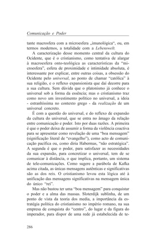 Comunicação e Poder

tante macrosfera com a microesfera „imunológica“, ou, em
termos modernos, a totalidade com a Lebenswelt.
    A caracterização desse momento central da cultura do
Ocidente, que é o cristianismo, como tentativa de alargar
à macroesfera onto-teológica as características da “mi-
croesfera”, esfera de proximidade e intimidade absoluta, é
interessante por explicar, entre outras coisas, a obsessão do
Ocidente pelo universal, ao ponto de chamar “católica” à
sua religião, e o reflexo expansionista que daí decorre para
a sua cultura. Sem dúvida que o platonismo já conhece o
universal sob a forma da essência; mas o cristianismo traz
como novo um investimento político no universal, a ideia
- estranhíssima no contexto grego - da realização de um
universal concreto.
    É com a questão do universal, e do reflexo de expansão
da cultura do universal, que se entra no âmago da relação
entre comunicação e poder. Isto por duas razões. A primeira
é que o poder deixa de assumir a forma da violência coactiva
para se apresentar como revelação de uma “boa mensagem”
(significação literal de “evangelho”), como acto de comuni-
cação pacífica ou, como diria Habermas, “não estratégica”.
A segunda é que o poder, para satisfazer as necessidades
da sua expansão, para concretizar o universal, tem de se
comunicar à distância, o que implica, portanto, um sistema
de tele-comunicações. Como sugere a parábola de Kafka
acima citada, as únicas mensagens autênticas e significativas
são as dos reis. O cristianismo levou esta lógica até à
unificação das mensagens significativas na mensagem única
do único “rei”.
    Mas não bastou ter uma “boa mensagem” para conquistar
o poder e a alma das massas. Sloterdijk sublinha, de um
ponto de vista da teoria dos media, a importância da es-
tratégia política do cristianismo no império romano, na sua
empresa de conquista do “centro”, do lugar e da figura do
imperador, para dispor de uma rede já estabelecida de te-


286
 