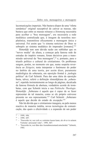 Sobre reis, mensageiros e mensagens

lecomunicações imperiais. Não bastava dispor de uma “oferta
semântica” original susceptível de cativar as massas, não
bastava que entre as massas reinasse a Stimmung necessária
para acolher a “boa mensagem”, era necessária a rede
mediática centralizada que, à imagem da teoesfera neo-
platónica, transmitisse eficazmente a mensagem única e
universal. Foi assim que “o sistema noticioso de Deus se
sobrepôs ao sistema mediático do imperador [romano].”23
    Sloterdijk tem sem dúvida razão em sublinhar que os
“novos media” da altura, a começar pela famosa rede de
estradas do império romano, foram decisivos para a trans-
missão universal da “boa mensagem”,24 e, portanto, para o
triunfo político e cultural do cristianismo. Os problemas
surgem, porém, no momento em que, numa suspeita rever-
ência ao Zeitgeist, tenta interpretar o fenómeno do poder
no âmbito de uma teoria, por assim dizer, puramente
mediológica da soberania, em oposição frontal à „teologia
política“ de Carl Schmitt. Para dar uma ideia da oposição
basta, talvez, referir a definição sloterdijkiana de „sobera-
no“, repetida insistentemente ao longo de páginas, decalcada
da famosa fórmula de abertura, verdadeiro acorde de trom-
betas, com que Schmitt inicia a sua Politische Theologie.
Sloterdijk: „Soberano é aquele que é capaz de se fazer
representar de tal maneira, como se ele próprio estivesse
presente no seu representante.“25 Carl Schmitt: „Soberano
é aquele que decide do estado de excepção.“26
    Não há dúvida que o cristianismo inaugura, ou pelo menos
reactiva de maneira inédita, novas tecnologias de comuni-
cação, das quais a efectividade e a expansão de um poder
_______________________________
23
   - 1999, 696.
24
   - 1999, 697.
25
   - “Souverän ist, wer sich so vertreten lassen kann, als ob er in seinem
     Vertreter anwesend wäre”, 1999, 667.
26
   - “Souverän ist, wer über den Ausnahmezustand entscheidet.” Schmitt,
     1985.


                                                                     287
 
