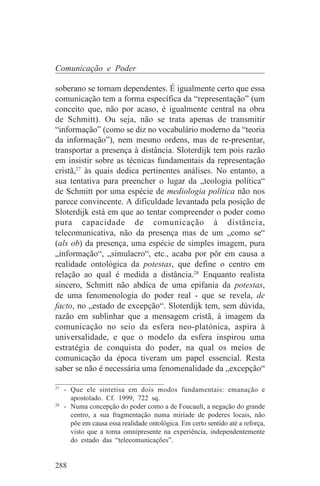 Comunicação e Poder

soberano se tornam dependentes. É igualmente certo que essa
comunicação tem a forma específica da “representação” (um
conceito que, não por acaso, é igualmente central na obra
de Schmitt). Ou seja, não se trata apenas de transmitir
“informação” (como se diz no vocabulário moderno da “teoria
da informação”), nem mesmo ordens, mas de re-presentar,
transportar a presença à distância. Sloterdijk tem pois razão
em insistir sobre as técnicas fundamentais da representação
cristã,27 às quais dedica pertinentes análises. No entanto, a
sua tentativa para preencher o lugar da „teologia política“
de Schmitt por uma espécie de mediologia política não nos
parece convincente. A dificuldade levantada pela posição de
Sloterdijk está em que ao tentar compreender o poder como
pura capacidade de comunicação à distância,
telecomunicativa, não da presença mas de um „como se“
(als ob) da presença, uma espécie de simples imagem, pura
„informação“, „simulacro“, etc., acaba por pôr em causa a
realidade ontológica da potestas, que define o centro em
relação ao qual é medida a distância.28 Enquanto realista
sincero, Schmitt não abdica de uma epifania da potestas,
de uma fenomenologia do poder real - que se revela, de
facto, no „estado de excepção“. Sloterdijk tem, sem dúvida,
razão em sublinhar que a mensagem cristã, à imagem da
comunicação no seio da esfera neo-platónica, aspira à
universalidade, e que o modelo da esfera inspirou uma
estratégia de conquista do poder, na qual os meios de
comunicação da época tiveram um papel essencial. Resta
saber se não é necessária uma fenomenalidade da „excepção“
_______________________________
27
   - Que ele sintetisa em dois modos fundamentais: emanação e
     apostolado. Cf. 1999, 722 sq.
28
   - Numa concepção do poder como a de Foucault, a negação do grande
     centro, a sua fragmentação numa miríade de poderes locais, não
     põe em causa essa realidade ontológica. Em certo sentido até a reforça,
     visto que a torna omnipresente na experiência, independentemente
     do estado das “telecomunicações”.


288
 