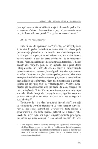 Sobre reis, mensageiros e mensagens

para que nos canais mediáticos surjam efeitos de poder. Em
termos anacrónicos: não acreditamos que, no caso do cristianis-
mo, tenham sido os „media“ a „criar o acontecimento“.

   III. Sobre mensageiros

    Esta crítica da aplicação da “mediologia” sloterdijkiana
à questão do poder centralizado, na era dos reis, não impede
que se esteja globalmente de acordo com a sua interpretação
da era que se segue, a modernidade, daquela cujos heróis,
postos perante a escolha entre serem reis ou mensageiros,
optam, “como as crianças”, pela segunda alternativa. O nosso
acordo diz respeito, para já, ao aspecto mais geral dessa
interpretação, ao facto de ela entender a modernidade
essencialmente como reacção a algo de anterior, que, assim,
se sobrevive nessa reacção, nos antípodas, portanto, das inter-
pretações iluministas mais correntes que, como o messianismo
secularizado de Habermas, vêem na modernidade a concre-
tização de um “projecto” de “emancipação”. Motivo suple-
mentar de concordância está no facto de essa reacção, na
interpretação de Sloterdijk, ser catalizada por uma crise, que
a modernidade, longe de conseguir sanar, agudiza constan-
temente numa fuite en avant activista em que se esgota a
sua história.29
    Do ponto de vista das “estruturas imunitárias”, ou seja
da capacidade de uma metafísica ou uma religião sublima-
rem a inquietante estranheza (Fremdheit) deste mundo e
assegurarem a eminente função cultural de o tornar habi-
tável, de fazer dele um lugar atmosfericamente protegido,
um oikos ou uma Heimat, o assinalável sucesso do neo-
_______________________________
29
   - Este segundo aspecto coloca Sloterdijk em oposição à interpretação
     de Hans Blumenberg, que justifica a “legitimidade da idade moderna
     (Neuzeit)” pela sua capacidade de ultrapassar as questões e as dúvidas
     (em particular as herdadas da gnose) que a era anterior não teria
     conseguido apaziguar.


                                                                      289
 