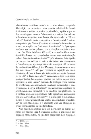 Comunicação e Poder

platonismo católico consistiu, como vimos, segundo
Sloterdijk, em estabelecer uma relação indelével de intimi-
dade entre a esfera de maior proximidade, aquilo a que os
fenomenólogos chamam Lebenswelt, e a esfera das esferas,
a luminosa teoesfera envolvente da totalidade, a “última
esfera”. Partindo desta perspectiva, a “modernidade” vai ser
interpretada por Sloterdijk como a consequência reactiva de
uma crise surgida nas “estruturas imunitárias” da época pré-
moderna ou, numa palavra, como simples resposta a essa
crise. “A Idade Moderna (Neuzeit) e a modernidade (Mo-
dernität) devem ser concebidas como uma restruturação
radical das estruturas imunitárias”30 pré-existentes. Isto signifi-
ca que a crise adveio no seio mais íntimo do pensamento
pré-moderno, ou seja no pensamento teológico: „O processo
da modernidade (Prozeß der Moderne) tem na teologia uma
das suas fontes“31, não por consistir na rejeição da trans-
cendência divina a favor da autonomia da razão humana,
ou da „fé“ a favor do „saber“, como reza a tese iluminista,
mas por tentar dar resposta, embora por outros meios, como
veremos, a uma „crise“ herdada da teologia. Esta herança
de problemas e das respectivas estruturas subjacentes é, con-
cretamente, a „crise infinitista“, que eclode na sequência do
aprofundamento especulativo do modelo neo-platónico. Se
é verdade que „os responsáveis pelo infinitismo começaram
por ser, sobretudo, os teólogos“32, o infinitismo é, simultanea-
mente, o factor essencial que abalou as „estruturas imunitári-
as“ do neo-platonismo e o elemento que vai alimentar as
crises permanentes da modernidade.
    Não podemos analisar aqui em pormenor as muitas de-
zenas de páginas que Sloterdeijk dedica à exposição dos
estragos provocados, no modelo metafísico neo-platónico,
_______________________________
30
   - 1999, 551.
31
   - Ibid., idem.
32
   - Ibid., 553.


290
 