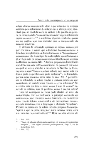 Sobre reis, mensageiros e mensagens

esfera ideal de comunicação ideal, e, por extensão, na teologia
católica, pelo infinitismo. Limitamo-nos a admitir como plau-
sível que, ao nível da teoria da cultura e da questão da géne-
se da modernidade, “as consequências da viragem infinistista
sejam incalculáveis”33, e a sintetizar algumas conclusões gerais
da sua análise, que vão importar para a compreensão da
reacção moderna.
    O atributo da infinidade, aplicado ao espaço, começa por
pôr em causa o centro que estruturava hierarquicamente a
teoesfera neo-platónica. A descentralização, a “desconstrução”
do centrismo, não é apanágio da modernidade tardia; Sloterdeijk
já a vê em acto na especulação místico-filosófica que se inicia
na Renânia do século XIII. A famosa proposição descentrante
que define um ente esférico nos limites do pensável, em torno
da qual se virá a articular a metafísica de Nicolau de Cusa,
segundo a qual “Deus é a esfera infinita cujo centro está em
toda a parte e a periferia em parte nenhuma”34, foi formulada,
por um autor anónimo, ainda antes do ano 1200. A persistên-
cia na infinidade da esfera conduz a terríveis paradoxos, que
constituem, no sentido mais restrito, a „crise infinitista“. Se
o centro está em toda a parte, como é que há centro? Se,
devido ao infinito, não há periferia, como é que há esfera?
    Uma tal concepção de Deus pode afectar, ao nível da
comunicação com as multidões, a principal conquista do
cristianismo, que consistiu, como dissemos, em estabelecer
uma relação íntima, emocional e de proximidade pessoal,
de cada indivíduo com a longínqua e abstracta “teoesfera”.
Perante os paradoxos da esfera infinita, pergunta Sloterdijk,
“quem é que se pode imaginar numa relação íntima com
um monstro teo-matemático?”35 Dois séculos depois de
_______________________________
33
   - Ibid., 551.
34
   - “Deus est sphaera infinita cuius centrum est ubique, circunferentiae
     nusquam”, Liber viginti quattuor philosophorum, Prop. 2, cit. in
     Sloterdeijk, 538.
35
   - Ibid., 553.


                                                                    291
 