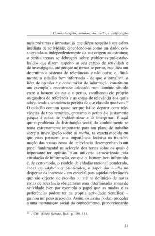 Comunicação, mundo da vida e reificação

mais próximas e impostas, já que dizem respeito à sua esfera
imediata de actividade, entendendo-as como um dado, con-
siderando-as independentemente da sua origem ou estrutura;
o perito apenas se debruçará sobre problemas pré-estabe-
lecidos que dizem respeito ao seu campo de actividade e
de investigação, até porque ao tornar-se perito, escolheu um
determinado sistema de relevâncias e não outro; e, final-
mente, o cidadão bem informado - de que o jornalista, o
líder de opinião e o consumidor de informação constituem
um exemplo - encontra-se colocado num domínio situado
entre o homem da rua e o perito, escolhendo ele próprio
os quadros de referência e as zonas de relevância aos quais
adere, tendo a consciência perfeita de que elas são mutáveis.30
O cidadão comum quase sempre há-de deparar com rele-
vâncias de tipo temático, enquanto o perito é-o justamente
porque é capaz de problematizar e de interpretar. É aqui
que o problema da distribuição social do conhecimento se
torna extremamente importante para um plano de trabalho
sobre a investigação sobre os media, na exacta medida em
que estes possuem uma importância decisiva na transfor-
mação das nossas zonas de relevância, desempenhando um
papel fundamental na selecção dos temas sobre os quais é
importante ter opinião. Num universo caracterizado pela
circulação de informação, em que o homem bem informado
é, de certo modo, o modelo do cidadão racional, ponderado,
capaz de estabelecer prioridades, o papel dos media no
despertar do interesse - em especial para aquelas relevâncias
que são objecto de escolha ou até na definição de novas
zonas de relevância obrigatórias para determinadas zonas de
actividade (ver por exemplo o papel que as modas e as
preferências podem ter na própria actividade científica) –
ganhou um peso acrescido. Assim, os media podem proceder
a uma distribuição social do conhecimento, proporcionando
_______________________________
30
   - Cfr. Alfred Schutz, Ibid. p. 130–131.


                                                            31
 