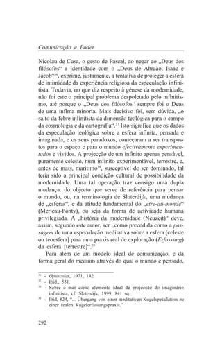 Comunicação e Poder

Nicolau de Cusa, o gesto de Pascal, ao negar ao „Deus dos
filósofos“ a identidade com o „Deus de Abraão, Isaac e
Jacob“36, exprime, justamente, a tentativa de proteger a esfera
de intimidade da experiência religiosa da especulação infini-
tista. Todavia, no que diz respeito à génese da modernidade,
não foi este o principal problema despoletado pelo infinitis-
mo, até porque o „Deus dos filósofos“ sempre foi o Deus
de uma ínfima minoria. Mais decisivo foi, sem dúvida, „o
salto da febre infinitista da dimensão teológica para o campo
da cosmologia e da cartografia“.37 Isto significa que os dados
da especulação teológica sobre a esfera infinita, pensada e
imaginada, e os seus paradoxos, começaram a ser transpos-
tos para o espaço e para o mundo efectivamente experimen-
tados e vividos. A projecção de um infinito apenas pensável,
puramente celeste, num infinito experimentável, terrestre, e,
antes de mais, marítimo38, susceptível de ser dominado, tal
teria sido a principal condição cultural de possibilidade da
modernidade. Uma tal operação traz consigo uma dupla
mudança: do objecto que serve de referência para pensar
o mundo, ou, na terminologia de Sloterdijk, uma mudança
de „esferas“, e da atitude fundamental do „être-au-monde“
(Merleau-Ponty), ou seja da forma de actividade humana
privilegiada. A „história da modernidade (Neuzeit)“ deve,
assim, segundo este autor, ser „como preendida como a pas-
sagem de uma especulação meditativa sobre a esfera [celeste
ou teoesfera] para uma praxis real de exploração (Erfassung)
da esfera [terrestre]“.39
    Para além de um modelo ideal de comunicação, e da
forma geral do medium através do qual o mundo é pensado,
_______________________________
36
   - Opuscules, 1971, 142.
37
   - Ibid., 551.
38
   - Sobre o mar como elemento ideal de projecção do imaginário
     infinitista, cf. Sloterdijk, 1999, 841 sq.
39
   - Ibid, 824, “... Übergang von einer meditativen Kugelspekulation zu
     einer realen Kugelerfassungspraxis.”


292
 