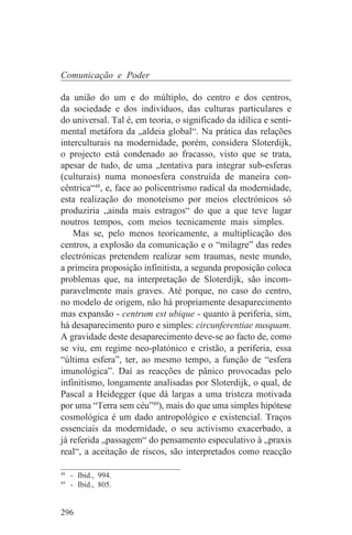 Comunicação e Poder

da união do um e do múltiplo, do centro e dos centros,
da sociedade e dos indivíduos, das culturas particulares e
do universal. Tal é, em teoria, o significado da idílica e senti-
mental metáfora da „aldeia global“. Na prática das relações
interculturais na modernidade, porém, considera Sloterdijk,
o projecto está condenado ao fracasso, visto que se trata,
apesar de tudo, de uma „tentativa para integrar sub-esferas
(culturais) numa monoesfera construída de maneira con-
cêntrica“48, e, face ao policentrismo radical da modernidade,
esta realização do monoteísmo por meios electrónicos só
produziria „ainda mais estragos“ do que a que teve lugar
noutros tempos, com meios tecnicamente mais simples.
    Mas se, pelo menos teoricamente, a multiplicação dos
centros, a explosão da comunicação e o “milagre” das redes
electrónicas pretendem realizar sem traumas, neste mundo,
a primeira proposição infinitista, a segunda proposição coloca
problemas que, na interpretação de Sloterdijk, são incom-
paravelmente mais graves. Até porque, no caso do centro,
no modelo de origem, não há propriamente desaparecimento
mas expansão - centrum est ubique - quanto à periferia, sim,
há desaparecimento puro e simples: circunferentiae nusquam.
A gravidade deste desaparecimento deve-se ao facto de, como
se viu, em regime neo-platónico e cristão, a periferia, essa
“última esfera”, ter, ao mesmo tempo, a função de “esfera
imunológica”. Daí as reacções de pânico provocadas pelo
infinitismo, longamente analisadas por Sloterdijk, o qual, de
Pascal a Heidegger (que dá largas a uma tristeza motivada
por uma “Terra sem céu”49), mais do que uma simples hipótese
cosmológica é um dado antropológico e existencial. Traços
essenciais da modernidade, o seu activismo exacerbado, a
já referida „passagem“ do pensamento especulativo à „praxis
real“, a aceitação de riscos, são interpretados como reacção
_______________________________
48
   - Ibid., 994.
49
   - Ibid., 805.


296
 