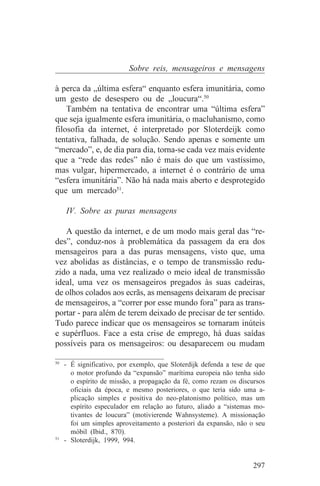 Sobre reis, mensageiros e mensagens

à perca da „última esfera“ enquanto esfera imunitária, como
um gesto de desespero ou de „loucura“.50
    Também na tentativa de encontrar uma “última esfera”
que seja igualmente esfera imunitária, o macluhanismo, como
filosofia da internet, é interpretado por Sloterdeijk como
tentativa, falhada, de solução. Sendo apenas e somente um
“mercado”, e, de dia para dia, torna-se cada vez mais evidente
que a “rede das redes” não é mais do que um vastíssimo,
mas vulgar, hipermercado, a internet é o contrário de uma
“esfera imunitária”. Não há nada mais aberto e desprotegido
que um mercado51.

   IV. Sobre as puras mensagens

   A questão da internet, e de um modo mais geral das “re-
des”, conduz-nos à problemática da passagem da era dos
mensageiros para a das puras mensagens, visto que, uma
vez abolidas as distâncias, e o tempo de transmissão redu-
zido a nada, uma vez realizado o meio ideal de transmissão
ideal, uma vez os mensageiros pregados às suas cadeiras,
de olhos colados aos ecrãs, as mensagens deixaram de precisar
de mensageiros, a “correr por esse mundo fora” para as trans-
portar - para além de terem deixado de precisar de ter sentido.
Tudo parece indicar que os mensageiros se tornaram inúteis
e supérfluos. Face a esta crise de emprego, há duas saídas
possíveis para os mensageiros: ou desaparecem ou mudam
_______________________________
50
   - É significativo, por exemplo, que Sloterdijk defenda a tese de que
     o motor profundo da “expansão” marítima europeia não tenha sido
     o espírito de missão, a propagação da fé, como rezam os discursos
     oficiais da época, e mesmo posteriores, o que teria sido uma a-
     plicação simples e positiva do neo-platonismo político, mas um
     espírito especulador em relação ao futuro, aliado a “sistemas mo-
     tivantes de loucura” (motivierende Wahnsysteme). A missionação
     foi um simples aproveitamento a posteriori da expansão, não o seu
     móbil (Ibid., 870).
51
   - Sloterdijk, 1999, 994.


                                                                   297
 