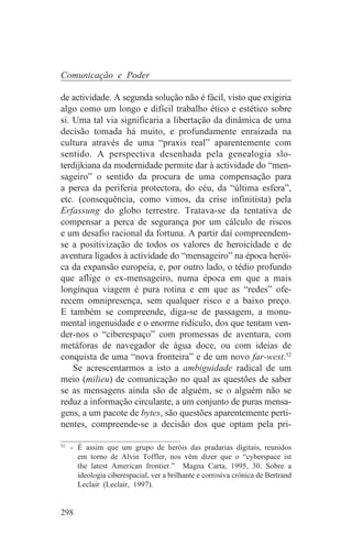 Comunicação e Poder

de actividade. A segunda solução não é fácil, visto que exigiria
algo como um longo e difícil trabalho ético e estético sobre
si. Uma tal via significaria a libertação da dinâmica de uma
decisão tomada há muito, e profundamente enraizada na
cultura através de uma “praxis real” aparentemente com
sentido. A perspectiva desenhada pela genealogia slo-
terdijkiana da modernidade permite dar à actividade do “men-
sageiro” o sentido da procura de uma compensação para
a perca da periferia protectora, do céu, da “última esfera”,
etc. (consequência, como vimos, da crise infinitista) pela
Erfassung do globo terrestre. Tratava-se da tentativa de
compensar a perca de segurança por um cálculo de riscos
e um desafio racional da fortuna. A partir daí compreendem-
se a positivização de todos os valores de heroicidade e de
aventura ligados à actividade do “mensageiro” na época herói-
ca da expansão europeia, e, por outro lado, o tédio profundo
que aflige o ex-mensageiro, numa época em que a mais
longínqua viagem é pura rotina e em que as “redes” ofe-
recem omnipresença, sem qualquer risco e a baixo preço.
E também se compreende, diga-se de passagem, a monu-
mental ingenuidade e o enorme ridículo, dos que tentam ven-
der-nos o “ciberespaço” com promessas de aventura, com
metáforas de navegador de água doce, ou com ideias de
conquista de uma “nova fronteira” e de um novo far-west.52
    Se acrescentarmos a isto a ambiguidade radical de um
meio (milieu) de comunicação no qual as questões de saber
se as mensagens ainda são de alguém, se o alguém não se
reduz a informação circulante, a um conjunto de puras mensa-
gens, a um pacote de bytes, são questões aparentemente perti-
nentes, compreende-se a decisão dos que optam pela pri-
_______________________________
52
   - É assim que um grupo de heróis das pradarias digitais, reunidos
     em torno de Alvin Toffler, nos vêm dizer que o “cyberspace ist
     the latest American frontier.” Magna Carta, 1995, 30. Sobre a
     ideologia ciberespacial, ver a brilhante e corrosiva crónica de Bertrand
     Leclair (Leclair, 1997).


298
 