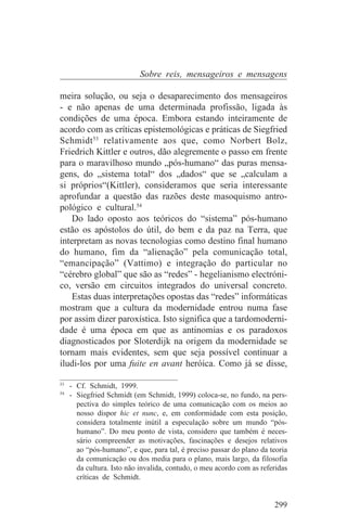 Sobre reis, mensageiros e mensagens

meira solução, ou seja o desaparecimento dos mensageiros
- e não apenas de uma determinada profissão, ligada às
condições de uma época. Embora estando inteiramente de
acordo com as críticas epistemológicas e práticas de Siegfried
Schmidt53 relativamente aos que, como Norbert Bolz,
Friedrich Kittler e outros, dão alegremente o passo em frente
para o maravilhoso mundo „pós-humano“ das puras mensa-
gens, do „sistema total“ dos „dados“ que se „calculam a
si próprios“(Kittler), consideramos que seria interessante
aprofundar a questão das razões deste masoquismo antro-
pológico e cultural.54
    Do lado oposto aos teóricos do “sistema” pós-humano
estão os apóstolos do útil, do bem e da paz na Terra, que
interpretam as novas tecnologias como destino final humano
do humano, fim da “alienação” pela comunicação total,
“emancipação” (Vattimo) e integração do particular no
“cérebro global” que são as “redes” - hegelianismo electróni-
co, versão em circuitos integrados do universal concreto.
    Estas duas interpretações opostas das “redes” informáticas
mostram que a cultura da modernidade entrou numa fase
por assim dizer paroxística. Isto significa que a tardomoderni-
dade é uma época em que as antinomias e os paradoxos
diagnosticados por Sloterdijk na origem da modernidade se
tornam mais evidentes, sem que seja possível continuar a
iludi-los por uma fuite en avant heróica. Como já se disse,
_______________________________
53
   - Cf. Schmidt, 1999.
54
   - Siegfried Schmidt (em Schmidt, 1999) coloca-se, no fundo, na pers-
     pectiva do simples teórico de uma comunicação com os meios ao
     nosso dispor hic et nunc, e, em conformidade com esta posição,
     considera totalmente inútil a especulação sobre um mundo “pós-
     humano”. Do meu ponto de vista, considero que também é neces-
     sário compreender as motivações, fascinações e desejos relativos
     ao “pós-humano”, e que, para tal, é preciso passar do plano da teoria
     da comunicação ou dos media para o plano, mais largo, da filosofia
     da cultura. Isto não invalida, contudo, o meu acordo com as referidas
     críticas de Schmidt.


                                                                     299
 