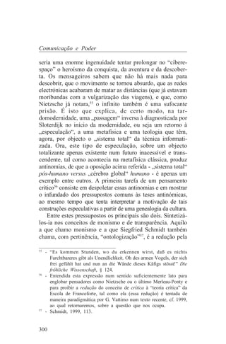 Comunicação e Poder

seria uma enorme ingenuidade tentar prolongar no “cibere-
spaço” o heroísmo da conquista, da aventura e da descober-
ta. Os mensageiros sabem que não há mais nada para
descobrir, que o movimento se tornou absurdo, que as redes
electrónicas acabaram de matar as distâncias (que já estavam
moribundas com a vulgarização das viagens), e que, como
Nietzsche já notara,55 o infinito também é uma sufocante
prisão. É isto que explica, de certo modo, na tar-
domodernidade, uma „passagem“ inversa à diagnosticada por
Sloterdijk no início da modernidade, ou seja um retorno à
„especulação“, a uma metafísica e uma teologia que têm,
agora, por objecto o „sistema total“ da técnica informati-
zada. Ora, este tipo de especulação, sobre um objecto
totalizante apenas existente num futuro inacessível e trans-
cendente, tal como acontecia na metafísica clássica, produz
antinomias, de que a oposição acima referida - „sistema total“
pós-humano versus „cérebro global“ humano - é apenas um
exemplo entre outros. A primeira tarefa de um pensamento
crítico56 consiste em despoletar essas antinomias e em mostrar
o infundado dos pressupostos comuns às teses antinómicas,
ao mesmo tempo que tenta interpretar a motivação de tais
construções especulativas a partir de uma genealogia da cultura.
    Entre estes pressupostos os principais são dois. Sintetizá-
los-ia nos conceitos de monismo e de transparência. Aquilo
a que chamo monismo e a que Siegfried Schmidt também
chama, com pertinência, “ontologização”57, é a redução pela
_______________________________
55
   - “Es kommen Stunden, wo du erkennen wirst, daß es nichts
     Furchtbareres gibt als Unendlichkeit. Oh des armen Vogels, der sich
     frei gefühlt hat und nun an die Wände dieses Käfigs stösst!” Die
     fröhliche Wissenschaft, § 124.
56
   - Entendida esta expressão num sentido suficientemente lato para
     englobar pensadores como Nietzsche ou o último Merleau-Ponty e
     para proibir a redução do conceito de crítica à “teoria crítica” da
     Escola de Francoforte, tal como ela (essa redução) é tentada de
     maneira paradigmática por G. Vattimo num texto recente, cf. 1999,
     ao qual retornaremos, sobre a questão que nos ocupa.
57
   - Schmidt, 1999, 113.


300
 