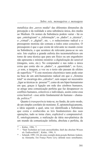 Sobre reis, mensageiros e mensagens

metafísica dos „novos media“ das diferentes dimensões da
percepção e da realidade a uma substância única, dos media
ao Medium. Os nomes da Substância podem variar - há os
que „ontologizam“ a „informação“, os „dados“, a „técnica“,
o „virtual“, o „digital“, etc. -, o reducionismo radical e o
pressuposto monista são comuns a todos estes conceitos. O
pressuposto é que o que existe de relevante no mundo existe
na Substância, o que acontece de relevante passa-se no seu
seio. Isto explica a grande euforia dos tecnometafísicos em
torno de uma técnica que para um físico ou um engenheiro
não apresenta o mínimo mistério: a digitalização do sensível
(imagens, sons, etc.). No computador e nas redes a única
coisa que conta são os „dados“, a „quantidade“, os bytes,
„o som, a imagem, a voz ou o texto não passam de efeitos
de superfície.“58 E este monismo electrónico tanto pode estar
na base de um anti-humanismo radical em que o „Sistema
total“ se encarrega dos „cálculos“, sem sequer ser necessário
„ligar as técnicas às pessoas“59, como de um hiper-humanismo
em que, graças à ligação em rede dos cérebros humanos,
se atinge uma comunicação perfeita que faz desaparecer os
conflitos humanos, colectivos e individuais, assim como essa
coisa horrível - esse atrito fundamental do humano - chama-
da política.60
    Quanto à transparência trata-se, no fundo, de certo modo,
de um simples corolário do monismo. É, epistemologicamente,
a ideia segundo a qual, uma vez identificada a Substância
que conta e conhecidas as leis fundamentais das suas
operações, tudo se torna claro, explicável e compreensível.
É, ontologicamente, a realização da ideia neo-platónica de
um mundo da comunicação infinita, absoluta e perfeita, da
_______________________________
58
   - Kittler, 1986, 7.
59
   - “Statt Techniken an Leute anzuschließen, läuft das absolute Wissen
     als Endlosschleife”, Kittler, 1986, 8.
60
   - Schmidt, 1999, 110, dá como exemplo desta posição Bertram Anderer,
     na Alemanha. Em França Pierre Lévy defende teses semelhantes.


                                                                   301
 