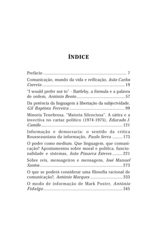 ÍNDICE

Prefácio ............................................................................ 7
Comunicação, mundo da vida e reificação, João Carlos
Correia ........................................................................ 19
“I would prefer not to” - Bartleby, a fórmula e a palavra
de ordem, António Bento .......................................... 57
Da potência da linguagem à libertação da subjectvidade,
Gil Baptista Ferreira ................................................ 99
Minoria Tenebrosa, “Maioria Silenciosa”. A sátira e a
invectiva no cartaz político (1974-1975), Edurado J.
Camilo ....................................................................... 121
Informação e democracia: o sentido da crítica
Rousseauniana da informação, Paulo Serra ......... 173
O poder como medium. Que linguagem, que comuni-
cação? Apontamentos sobre moral e política, funcio-
nalidade e sistemas, João Pissarra Esteves ......... 221
Sobre reis, mensageiros e mensagens, José Manuel
Santos ........................................................................ 273
O que se poderá considerar uma filosofia racional de
comunicação?, António Marques ............................ 333
O modo de informação de Mark Poster, António
Fidalgo ..................................................................... 345
 
