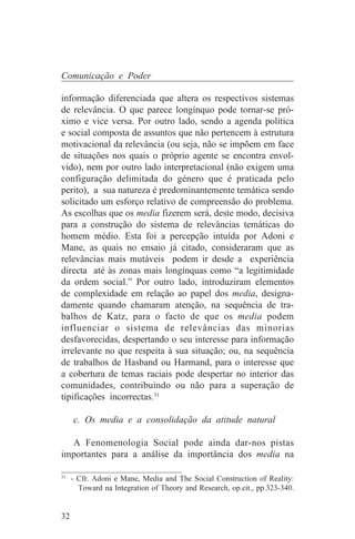 Comunicação e Poder

informação diferenciada que altera os respectivos sistemas
de relevância. O que parece longínquo pode tornar-se pró-
ximo e vice versa. Por outro lado, sendo a agenda política
e social composta de assuntos que não pertencem à estrutura
motivacional da relevância (ou seja, não se impõem em face
de situações nos quais o próprio agente se encontra envol-
vido), nem por outro lado interpretacional (não exigem uma
configuração delimitada do género que é praticada pelo
perito), a sua natureza é predominantemente temática sendo
solicitado um esforço relativo de compreensão do problema.
As escolhas que os media fizerem será, deste modo, decisiva
para a construção do sistema de relevâncias temáticas do
homem médio. Esta foi a percepção intuída por Adoni e
Mane, as quais no ensaio já citado, consideraram que as
relevâncias mais mutáveis podem ir desde a experiência
directa até às zonas mais longínquas como “a legitimidade
da ordem social.” Por outro lado, introduziram elementos
de complexidade em relação ao papel dos media, designa-
damente quando chamaram atenção, na sequência de tra-
balhos de Katz, para o facto de que os media podem
influenciar o sistema de relevâncias das minorias
desfavorecidas, despertando o seu interesse para informação
irrelevante no que respeita à sua situação; ou, na sequência
de trabalhos de Hasband ou Harmand, para o interesse que
a cobertura de temas raciais pode despertar no interior das
comunidades, contribuindo ou não para a superação de
tipificações incorrectas.31

     c. Os media e a consolidação da atitude natural

  A Fenomenologia Social pode ainda dar-nos pistas
importantes para a análise da importância dos media na
_______________________________
31
   - Cfr. Adoni e Mane, Media and The Social Construction of Reality:
     Toward na Integration of Theory and Research, op.cit., pp.323-340.


32
 