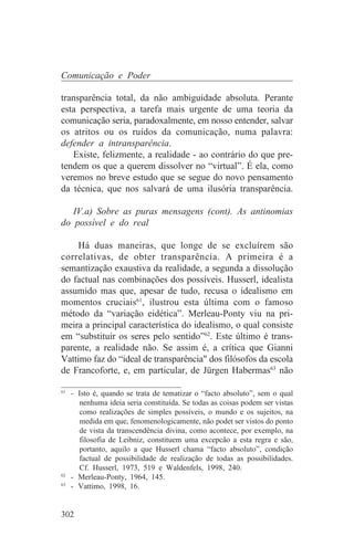 Comunicação e Poder

transparência total, da não ambiguidade absoluta. Perante
esta perspectiva, a tarefa mais urgente de uma teoria da
comunicação seria, paradoxalmente, em nosso entender, salvar
os atritos ou os ruídos da comunicação, numa palavra:
defender a intransparência.
   Existe, felizmente, a realidade - ao contrário do que pre-
tendem os que a querem dissolver no “virtual”. É ela, como
veremos no breve estudo que se segue do novo pensamento
da técnica, que nos salvará de uma ilusória transparência.

   IV.a) Sobre as puras mensagens (cont). As antinomias
do possível e do real

    Há duas maneiras, que longe de se excluírem são
correlativas, de obter transparência. A primeira é a
semantização exaustiva da realidade, a segunda a dissolução
do factual nas combinações dos possíveis. Husserl, idealista
assumido mas que, apesar de tudo, recusa o idealismo em
momentos cruciais61, ilustrou esta última com o famoso
método da “variação eidética”. Merleau-Ponty viu na pri-
meira a principal característica do idealismo, o qual consiste
em “substituir os seres pelo sentido”62. Este último é trans-
parente, a realidade não. Se assim é, a crítica que Gianni
Vattimo faz do “ideal de transparência" dos filósofos da escola
de Francoforte, e, em particular, de Jürgen Habermas63 não
_______________________________
61
   - Isto é, quando se trata de tematizar o “facto absoluto”, sem o qual
     nenhuma ideia seria constituída. Se todas as coisas podem ser vistas
     como realizações de simples possíveis, o mundo e os sujeitos, na
     medida em que, fenomenologicamente, não podet ser vistos do ponto
     de vista da transcendência divina, como acontece, por exemplo, na
     filosofia de Leibniz, constituem uma excepcão a esta regra e são,
     portanto, aquilo a que Husserl chama “facto absoluto”, condição
     factual de possibilidade de realização de todas as possibilidades.
     Cf. Husserl, 1973, 519 e Waldenfels, 1998, 240.
62
   - Merleau-Ponty, 1964, 145.
63
   - Vattimo, 1998, 16.


302
 