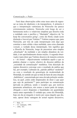 Comunicação e Poder

    Farei duas observações sobre estas teses antes de regres-
sar ao tema do idealismo e da transparência. A primeira é
que a interpretação vattimiana de Nietzsche me parece
extremamente redutora. Nietzsche está longe de ser o
hermeneuta mole e o relativista simplista que dissolve toda
a realidade com o pacífico e “libertador” objectivo de “to
keep the conversation going”, como diz Rorty citado (com
distinção e louvor) por Vattimo.68 Vattimo esquece que, para
Nietzsche, por trás de cada interpretação está algo que
constitui a mais sólida e dura realidade, uma coisa chamada
vontade, a verdade dessa interpretação. Isto significa que
a filosofia de Nietzsche, longe de preconizar uma simples
„dissolução“ da realidade e um simples abandono da ver-
dade, é um aprofundamento destas noções. A segunda obser-
vação é para dizer que Vattimo descreve de maneira correcta
e - oh ironia! - objectivamente verdadeira aquilo a que se
poderia chamar o regime efectivo do discurso público da
„sociedade da comunicação“ mediática. Esta descrição do
regime discursivo converge com o resultado da análise que
faz, por exemplo, Luhmann da „opinião pública“ moderna69
ou com o resultado da genealogia da modernidade de
Sloterdijk, no sentido em que se trata de facto de uma situação
„babilónica“, caracterizada por uma elevada poluição semân-
tica, na qual „todos estão dispensados de dizer o que quer
que seja de pertinente“70 para participar na comunicação
(privada ou pública), sendo o receptor que, por motivos
puramente aritméticos, nós somos a maior parte do tempo,
obrigado a ouvir disparates e banalidades em quantidades
nunca antes suportadas. É verdade que, como diz Sloterdijk,
hoje em dia já ninguém é morto por causa daquilo que diz,
mas, apesar desta vantagem do actual regime discursivo,
_______________________________
68
   - Ibid., 17.
69
   - Cf. Luhmann, 1999.
70
   - 1999, 787.


304
 