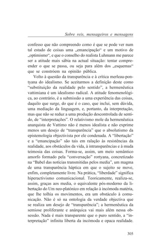 Sobre reis, mensageiros e mensagens

confesso que não compreendo como é que se pode ver num
tal estado de coisas uma „emancipação“ e um motivo de
„optimismo“, e que o conselho do realista Luhmann me parece
ser a atitude mais sábia na actual situação: tentar compre-
ender o que se passa, ou seja para além dos „esquemas“
que se constróem na opinião pública.
    Volto à questão da transparência e à crítica merleau-pon-
tyana do idealismo. Se aceitarmos a definição deste como
“substituição da realidade pelo sentido”, a hermenêutica
vattimiana é um idealismo radical. A atitude fenomenológi-
ca, ao contrário, é a submissão a uma experiência das coisas,
daquilo que surge, do que é o caso, que inclui, sem dúvida,
uma mediação da linguagem, e, portanto, da interpretação,
mas que não se reduz a uma produção descontrolada de senti-
do, de “interpretações”. O relativismo mole da hermenêutica
anarquista de Vattimo não é menos idealista e não exprime
menos um desejo de “transparência” que o absolutismo da
epistemologia objectivista por ele condenada. A “libertação”
e a “emancipação” são tais em ralação às resistências da
realidade, aos obstáculos da vida, à intransparências e à muda
teimosia das coisas. Forma-se, assim, um meio semântico
amorfo formado pela “conversação” rortyana, concretizado
na “Babel das notícias transmitidas pelos media”, um magma
de uma transparência háptica em que o sujeito se move,
enfim, completamente livre. Na prática, “liberdade” significa
hiperactivismo comunicacional. Teoricamente, realiza-se,
assim, graças aos media, o equivalente pós-moderno da li-
bertação do Um neo-platónico em relação à incómoda matéria,
que lhe tolhia os movimentos, era um obstáculo à comu-
nicação. Não é só na ontologia da verdade objectiva que
se realiza um desejo de “transparência”; a hermenêutica da
semiose proliferante e anárquica vai mais além nessa ob-
sessão. Nada é mais transparente que o puro sentido, a “in-
terpretação” infinita liberta da incómoda e opaca realidade.


                                                          305
 