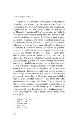 Comunicação e Poder

    Também no que respeita à outra grande modalidade de
“dissolver a realidade”, o afogamento dos factos na
combinatória dos possíveis, Vattimo assume uma posição para-
digmática de um certo pensamento da época. No pensamento
de Husserl a “variação eidética” era, ao nível da “vida da
consciência” (Bewußtseinsleben), uma das operações cen-
trais do idealismo; no discurso de Vattimo a técnica surge,
agora, como o grande agente, não só pensante como realizante,
das possibilidades de variação, ocupando, assim, estrutu-
ralmente, o lugar do “ego transcendental” do idealismo
husserliano. E, da mesma maneira que Husserl via a “huma-
nidade universal” imperativamente vocacionada para a re-
alização das “tarefas infinitas” da ciência ocidental (con-
cebida como exploração sistemática do universo dos pos-
síveis, das Wesensnotwendigkeiten), contidas desde as ori-
gens, como arqui-possíveis, nas “ideias da razão”71 (que come-
çaram a ser reveladas no momento grego da cultura euro-
peia72), Vattimo não poupa a „humanidade“ a um imperativo
obreiro, desta vez da técnica (até porque os cientistas ainda
desconhecem a hermenêutica vattimiana e ainda acreditam,
como vimos, no fantasma da „realidade“): „A humanidade
deve (muß) pôr-se, hoje, à altura das suas possibilidades
técnicas e criar um ideal humano que está consciente destas
possibilidades e as esgota até à última.“73 A este imperativo
técnico, ético e estético (a sua realização corresponde a uma
„esteticização radical da existência“74) só se oporiam os
últimos „nostálgicos da realidade“, uns „fundamentalistas“,
com a sua „exigência neurótica de horizontes de tranquilidade
e disciplina“.75
_______________________________
71
   - Husserl, 1976, 319.
72
   - Ibid., 321 sq.
73
   - Vattimo, 1998, 25.
74
   - Ibid., idem.
75
   - Ibid., 24 e 25.


306
 