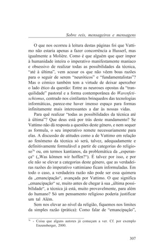 Sobre reis, mensageiros e mensagens

    O que nos ocorreu à leitura destas páginas foi que Vatti-
mo não estaria apenas a fazer concorrência a Husserl, mas
igualmente a Molière. Como é que alguém que quer impor
à humanidade inteira o imperativo manifestamente maníaco
e obsessivo de realizar todas as possibilidades da técnica,
“até à última”, vem acusar os que não vêem boas razões
para o seguir de serem “neuróticos” e “fundamentalistas”?
Mas o cómico também tem a virtude de deixar aperceber
o lado ético da questão: Entre as neuroses opostas da “tran-
quilidade” pastoral e a forma contemporânea do Warenfeti-
schismus, centrado nos cintilantes brinquedos das tecnologias
informáticas, parece-me haver imenso espaço para formas
infinitamente mais interessantes a dar às nossas vidas.
    Para quê realizar “todas as possibilidades da técnica até
à última”? Que deus está por trás deste mandamento? Se
Vattimo não dá resposta a questões deste género, e nem sequer
as formula, o seu imperativo remete necessariamente para
elas. A discussão de atitudes como a de Vattimo em relação
ao fenómeno da técnica só será, talvez, adequadamente e
definitivamente formulável a partir de categorias do religio-
so76 ou, em termos kantianos, da problemática da „esperan-
ça“ („Was können wir hoffen?“). É talvez por isso, e por
ele não se elevar a categorias deste género, que as verdadei-
ras razões do imperativo vattimiano ficam informuladas. Em
todo o caso, a verdadeira razão não pode ser essa quimera
da „emancipação“, avançada por Vattimo. O que significa
„emancipação“ se, muito antes de chegar à sua „última possi-
bilidade“, a técnica já está, muito provavelmente, para além
do humano? Só um pensamento religioso poderia justificar
um tal Além.
    Sem nos elevar ao nível da religião, fiquemos nos limites
da simples razão (prática): Como falar de “emancipação”,
_______________________________
76
   - Coisa que alguns autores já começam a ver. Cf. por exemplo
     Enzensberger, 2000.


                                                           307
 