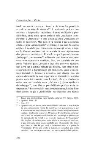 Comunicação e Poder

tendo em conta o carácter formal e fechado dos possíveis
a realizar através da técnica?77 A antinomia prática que
sustenta o imperativo vattimiano é entre realidade e pos-
sibilidade, entre uma opção estática pela „realidade trans-
parente“ e „tranquila“ e uma dinâmica pela „realização de
todos os possíveis“. Mas não se vê porque é que a segunda
opção é uma „emancipação“ e porque é que não há outras
opções. É verdade que, como vários autores já viram, a lógi-
ca da técnica moderna vai no sentido de um esgotamento
dos possíveis realizáveis. É aquilo a que Lyotard chamou
„balayage“ (varrimento),78 utilizando para formar este con-
ceito uma expressiva metáfora. Mas, ao contrário do que
pensa Vattimo, para Lyotard o jogo dos possíveis técnicos
não deve ser a última palavra da história, nem impõe, ne-
cessariamente, à humanidade um monótono, vazio e mecâ-
nico imperativo. Perante a tentativa, sem dúvida real, da
cultura dominante de nos impor um tal imperativo, a opção
prática mais interessante, para Lyotard, não é a obediência
ovina mas, ao contrário, uma „résistance [...] aux synthèses
de balayage“79, para libertar possibilidades práticas mais in-
teressantes.80 Para concluir, mais concretamente, há que dizer
duas coisas: 1) que a „resistência“ não significa uma recusa
_______________________________
77
   - Tratei esta problemática num trabalho anterior. Cf. Santos, 1999.
78
   - Lyotard, 1988, 61.
79
   - Ibid., 67.
80
   - Lyotard tem em mente uma possibilidade concreta: a reactivação
     de uma antiquíssima forma de memória, e de pensamento, a que
     a “rememoração” mecanizada característica das tecnologias informa-
     tizadas é totalmente insensível. O facto de Lyotard tentar tematizar
     essa forma de memória radicalmente não tecnológica apoiando-se
     no pensamento de Freud e no conceito freudiano de “anamnese”
     não implica, da minha parte, uma adesão a essa tentativa teórica,
     a qual mereceria uma análise cuidade que, obviamente, não posso
     aqui levar a cabo. O que, aqui, é importante reter é o gesto da
     “resistência”. Deixo em aberto a maneira de conceber essa outra
     memória, esse outro pensamento, essa outra possibilidade prática.


308
 
