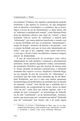 Comunicação e Poder

da existência” (Vattimo). Isto significa a pretensão de controlar
totalmente o que aparece (a aisthesis), ou seja amalgamar
num só elemento o tecnológico e o semântico, dar ao tecno-
lógico a leveza do ser do hermenêutico, e, desta forma, não
só “substituir a realidade pelo sentido”, como Merleau-Ponty
dizia do idealismo clássico, mas fazer do “virtual” a única
realidade. Fala-se, assim, de “sublimar” a matéria pela
“informação”, por outras palavras transformar o mundo com
a mesma facilidade com que se produzem “interpretações”,
mudar de mundo - inclusive de história e de passado - com
a mesma facilidade com que se troca uma interpretação por
outra,81 com que se faz „zapping“ entre canais televisivos,
e com que o divino Centro neo-platónico emanava imagens
através da diafaneidade.
    À tese da autonomização do tecnológico como milieu
independente de tudo (história e natureza) e absolutamente
autónomo, foram opostos argumentos vindos, curiosamente,
de orientações filosóficas que não morrem de amores entre
si. Assim, partindo de posições construtivistas, e utilizando
resultados das cognitive sciences, Siegfried J. Schmidt chega,
na sua negação da tese da autonomia do “ciberespaço” a
conclusões que não estão muito afastadas das de um Bern-
hard Waldenfels, que leva a cabo uma análise puramente
fenomenológica da problemática da realidade face ao desafio
do chamado “virtual”. Sem dúvida que a realidade não é,
simplesmente, um conglomerado de coisas, factos ou dados
“fora de nós”, como diria um realista ingénuo, mas o re-
sultado de uma “construção”, na terminologia de Schmidt,
ou de uma “constituição”, na da fenomenologia. Acontece,
porém, que mesmo para um “construtivista radical” (Schmidt)
uma tal “construção” tem limites, não é de modo algum
_______________________________
81
   - Notemos, en passant, a inactualidade de Marx, que, na sua inge-
     nuidade pré-pósmoderna, ainda acreditava que “transformar o mundo”
     e “interpretar o mundo” eram coisas totalmente diferentes.


310
 