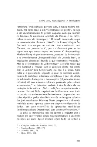 Sobre reis, mensageiros e mensagens

“arbitrária” (willkürlich), por um lado, e nunca poderá con-
duzir, por outro lado, a um “fechamento solipsista”, ou seja
a um encapsulamento do género daqueles com que sonham
os teóricos da autonomia absoluta da técnica e da esferi-
cidade insular do ciberespaço.82 O mundo construído, a que
os construtivistas chamam „oikos“ e os fenomenólegos Le-
benswelt, tem sempre um exterior, uma envolvente, uma
Umwelt, um „monde brut“, que a Lebenswelt procura in-
tegrar mas que nunca esgota totalmente. O fenomenólego
Merleau-Ponty vê precisamente na „abertura“ da Lebenswelt,
e na complementar „inesgotabilidade“ do „monde brut“, os
predicados essenciais daquilo a que chamamos realidade.83
Mas se o fechamento do „ciberespaço“ já é uma razão que
leva Schmidt a recusar fazê-lo coincidir ponto por ponto
com o „oikos“ (ou Lebenswelt), ela não é a única. Uma
outra é o pressuposto segundo o qual os sistemas consti-
tuintes da realidade, altamente complexos e que vão desde
os substractos biológicos e neurológicos (objecto das neuro-
ciências) até aos sistemas culturais, passando pelo sistema
sensorimotor,84 se deixariam reduzir à simplicidade da co-
mutação informática. „Sob condições computacionais -
escreve Norbert Bolz, exprimindo lapidarmente uma ideia
recorrente em muitos outros ciberteóricos - compreender uma
coisa significa poder simulá-la através de imagens calcula-
das (mit errechneten Bildern). Nesta perspectiva, a chamada
realidade natural aparece como um simples configuração de
dados, um caso específico de operações mediáticas
(medienspezifische Operationen) com computable numbers.“85
   A uma tal perspectiva não há apenas a objectar que o
mundo em que vivemos ainda está (felizmente!) a uns bons
milhões de anos desse mundo onde tudo se reduz a
_______________________________
82
   - Citações tiradas de Schmidt, 1995, 73.
83
   - Merleau-Ponty, 1945, 374.
84
   - Schmidt, 1995, 71.
85
   - Bolz, 1993, 901.


                                                        311
 
