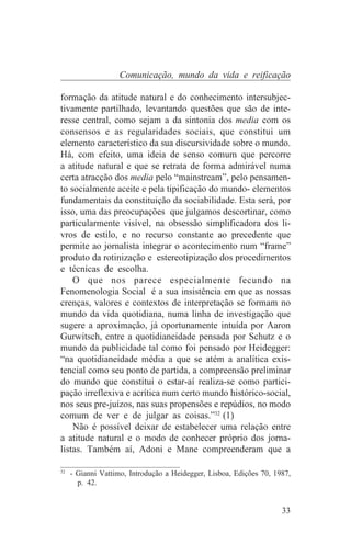Comunicação, mundo da vida e reificação

formação da atitude natural e do conhecimento intersubjec-
tivamente partilhado, levantando questões que são de inte-
resse central, como sejam a da sintonia dos media com os
consensos e as regularidades sociais, que constitui um
elemento característico da sua discursividade sobre o mundo.
Há, com efeito, uma ideia de senso comum que percorre
a atitude natural e que se retrata de forma admirável numa
certa atracção dos media pelo “mainstream”, pelo pensamen-
to socialmente aceite e pela tipificação do mundo- elementos
fundamentais da constituição da sociabilidade. Esta será, por
isso, uma das preocupações que julgamos descortinar, como
particularmente visível, na obsessão simplificadora dos li-
vros de estilo, e no recurso constante ao precedente que
permite ao jornalista integrar o acontecimento num “frame”
produto da rotinização e estereotipização dos procedimentos
e técnicas de escolha.
    O que nos parece especialmente fecundo na
Fenomenologia Social é a sua insistência em que as nossas
crenças, valores e contextos de interpretação se formam no
mundo da vida quotidiana, numa linha de investigação que
sugere a aproximação, já oportunamente intuída por Aaron
Gurwitsch, entre a quotidianeidade pensada por Schutz e o
mundo da publicidade tal como foi pensado por Heidegger:
“na quotidianeidade média a que se atém a analítica exis-
tencial como seu ponto de partida, a compreensão preliminar
do mundo que constitui o estar-aí realiza-se como partici-
pação irreflexiva e acrítica num certo mundo histórico-social,
nos seus pre-juízos, nas suas propensões e repúdios, no modo
comum de ver e de julgar as coisas.”32 (1)
    Não é possível deixar de estabelecer uma relação entre
a atitude natural e o modo de conhecer próprio dos jorna-
listas. Também aí, Adoni e Mane compreenderam que a
_______________________________
32
   - Gianni Vattimo, Introdução a Heidegger, Lisboa, Edições 70, 1987,
     p. 42.


                                                                   33
 