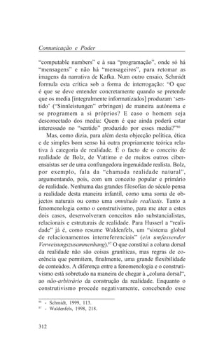 Comunicação e Poder

“computable numbers” e à sua “programação”, onde só há
“mensagens” e não há “mensageiros”, para retomar as
imagens da narrativa de Kafka. Num outro ensaio, Schmidt
formula esta crítica sob a forma de interrogação: “O que
é que se deve entender concretamente quando se pretende
que os media [integralmente informatizados] produzam ‘sen-
tido’ (“Sinnleistungen” erbringen) de maneira autónoma e
se programem a si próprios? E caso o homem seja
desconectado dos media: Quem é que ainda poderá estar
interessado no “sentido” produzido por esses media?”86
    Mas, como dizia, para além desta objecção política, ética
e de simples bom senso há outra propriamente teórica rela-
tiva à categoria de realidade. É o facto de o conceito de
realidade de Bolz, de Vattimo e de muitos outros ciber-
ensaístas ser de uma confrangedora ingenuidade realista. Bolz,
por exemplo, fala da “chamada realidade natural”,
argumentando, pois, com um conceito popular e primário
de realidade. Nenhuma das grandes filosofias do século pensa
a realidade desta maneira infantil, como uma soma de ob-
jectos naturais ou como uma omnitudo realitatis. Tanto a
fenomenologia como o construtivismo, para me ater a estes
dois casos, desenvolveram conceitos não substancialistas,
relacionais e estruturais de realidade. Para Husserl a “reali-
dade” já é, como resume Waldenfels, um “sistema global
de relacionamentos interreferenciais” (ein umfassender
Verweisungszusammenhang).87 O que constitui a coluna dorsal
da realidade não são coisas graníticas, mas regras de co-
erência que permitem, finalmente, uma grande flexibilidade
de conteúdos. A diferença entre a fenomenologia e o construti-
vismo está sobretudo na maneira de chegar à „coluna dorsal“,
ao não-arbitrário da construção da realidade. Enquanto o
construtivismo procede negativamente, concebendo esse
_______________________________
86
   - Schmidt, 1999, 113.
87
   - Waldenfels, 1998, 218.


312
 