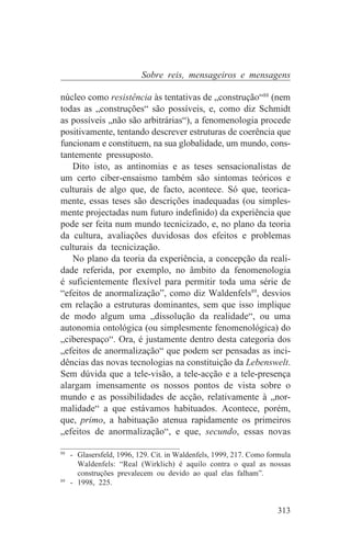 Sobre reis, mensageiros e mensagens

núcleo como resistência às tentativas de „construção“88 (nem
todas as „construções“ são possíveis, e, como diz Schmidt
as possíveis „não são arbitrárias“), a fenomenologia procede
positivamente, tentando descrever estruturas de coerência que
funcionam e constituem, na sua globalidade, um mundo, cons-
tantemente pressuposto.
   Dito isto, as antinomias e as teses sensacionalistas de
um certo ciber-ensaismo também são sintomas teóricos e
culturais de algo que, de facto, acontece. Só que, teorica-
mente, essas teses são descrições inadequadas (ou simples-
mente projectadas num futuro indefinido) da experiência que
pode ser feita num mundo tecnicizado, e, no plano da teoria
da cultura, avaliações duvidosas dos efeitos e problemas
culturais da tecnicização.
   No plano da teoria da experiência, a concepção da reali-
dade referida, por exemplo, no âmbito da fenomenologia
é suficientemente flexível para permitir toda uma série de
“efeitos de anormalização”, como diz Waldenfels89, desvios
em relação a estruturas dominantes, sem que isso implique
de modo algum uma „dissolução da realidade“, ou uma
autonomia ontológica (ou simplesmente fenomenológica) do
„ciberespaço“. Ora, é justamente dentro desta categoria dos
„efeitos de anormalização“ que podem ser pensadas as inci-
dências das novas tecnologias na constituição da Lebenswelt.
Sem dúvida que a tele-visão, a tele-acção e a tele-presença
alargam imensamente os nossos pontos de vista sobre o
mundo e as possibilidades de acção, relativamente à „nor-
malidade“ a que estávamos habituados. Acontece, porém,
que, primo, a habituação atenua rapidamente os primeiros
„efeitos de anormalização“, e que, secundo, essas novas
_______________________________
88
   - Glasersfeld, 1996, 129. Cit. in Waldenfels, 1999, 217. Como formula
     Waldenfels: “Real (Wirklich) é aquilo contra o qual as nossas
     construções prevalecem ou devido ao qual elas falham”.
89
   - 1998, 225.


                                                                   313
 