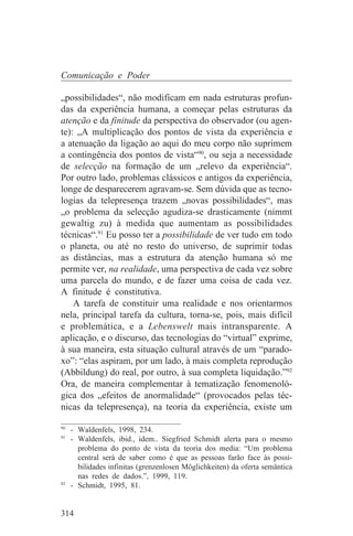 Comunicação e Poder

„possibilidades“, não modificam em nada estruturas profun-
das da experiência humana, a começar pelas estruturas da
atenção e da finitude da perspectiva do observador (ou agen-
te): „A multiplicação dos pontos de vista da experiência e
a atenuação da ligação ao aqui do meu corpo não suprimem
a contingência dos pontos de vista“90, ou seja a necessidade
de selecção na formação de um „relevo da experiência“.
Por outro lado, problemas clássicos e antigos da experiência,
longe de desparecerem agravam-se. Sem dúvida que as tecno-
logias da telepresença trazem „novas possibilidades“, mas
„o problema da selecção agudiza-se drasticamente (nimmt
gewaltig zu) à medida que aumentam as possibilidades
técnicas“.91 Eu posso ter a possibilidade de ver tudo em todo
o planeta, ou até no resto do universo, de suprimir todas
as distâncias, mas a estrutura da atenção humana só me
permite ver, na realidade, uma perspectiva de cada vez sobre
uma parcela do mundo, e de fazer uma coisa de cada vez.
A finitude é constitutiva.
    A tarefa de constituir uma realidade e nos orientarmos
nela, principal tarefa da cultura, torna-se, pois, mais difícil
e problemática, e a Lebenswelt mais intransparente. A
aplicação, e o discurso, das tecnologias do “virtual” exprime,
à sua maneira, esta situação cultural através de um “parado-
xo”: “elas aspiram, por um lado, à mais completa reprodução
(Abbildung) do real, por outro, à sua completa liquidação.”92
Ora, de maneira complementar à tematização fenomenoló-
gica dos „efeitos de anormalidade“ (provocados pelas téc-
nicas da telepresença), na teoria da experiência, existe um
_______________________________
90
   - Waldenfels, 1998, 234.
91
   - Waldenfels, ibid., idem.. Siegfried Schmidt alerta para o mesmo
     problema do ponto de vista da teoria dos media: “Um problema
     central será de saber como é que as pessoas farão face às possi-
     bilidades infinitas (grenzenlosen Möglichkeiten) da oferta semântica
     nas redes de dados.”, 1999, 119.
92
   - Schmidt, 1995, 81.


314
 