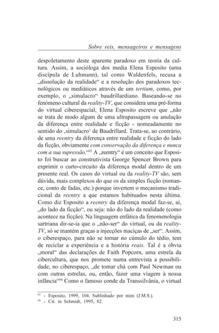 Sobre reis, mensageiros e mensagens

despoletamento deste aparente paradoxo em teoria da cul-
tura. Assim, a socióloga dos media Elena Esposito (uma
discípula de Luhmann), tal como Waldenfels, recusa a
„dissolução da realidade“ e a resolução dos paradoxos tec-
nológicos ou mediáticos através de um tertium, como, por
exemplo, o „simulacro“ baudrillardiano. Baseando-se no
fenómeno cultural da reality-TV, que considera uma pré-forma
do virtual ciberespacial, Elena Esposito escreve que „não
se trata de modo algum de uma ultrapassagem ou anulação
da diferença entre realidade e ficção - nomeadamente no
sentido do ‚simulacro‘ de Baudrillard. Trata-se, ao contrário,
de uma reentry da diferença entre realidade e ficção do lado
da ficção, obviamente com conservação da diferença e nunca
com a sua supressão.“93 A „reentry“ é um conceito que Esposi-
to foi buscar ao construtivista George Spencer Brown para
exprimir o curto-circuito da diferença modal dentro de um
presente real. Os casos do virtual ou da reality-TV são, sem
dúvida, mais complexos do que os da simples ficção (roman-
ce, conto de fadas, etc.) porque invertem o mecanismo tradi-
cional da reentry a que estamos habituados nesta última.
Como diz Esposito a reentry da diferença modal faz-se, aí,
„do lado da ficção“, ou seja: não do lado da realidade (como
acontece na ficção). Na linguagem enfática da fenomenologia
sartriana dir-se-ia que o „não-ser“ do virtual, ou da reality-
TV, só se mantém graças a injecções maciças de „ser“. Assim,
o ciberespaço, para não se tornar no cúmulo do tédio, tem
de reciclar a experiência e a história reais. Tal é a óbvia
„moral“ das declarações de Faith Popcorn, uma estrela da
cibercultura, que nos promete numa entrevista a possibili-
dade, no ciberespaço, „de tomar chá com Paul Newman ou
com outras estrelas, ou, então, fazer uma viagem à nossa
infância“94 Como o famoso conde da Transsilvânia, o virtual
_______________________________
93
   - Esposito, 1999, 104. Sublinhado por mim (J.M.S.).
94
   - Cit. in Schmidt, 1995, 82.


                                                          315
 