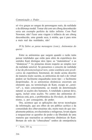 Comunicação e Poder

só vive graças ao sangue de personagens reais, da realidade
e da diferença modal. Tomar chá com um ciborg desconhecido
seria um exemplo perfeito de tédio infinito. Com Paul
Newman, não! Fazer uma viagem à infância de um ciborg
desconhecido, uma grande seca, à minha, que é para mim
a mais real das realidades, não!

   IV.b) Sobre as puras mensagens (cont.). Antinomias do
querer

    Entre as antinomias que surgem quando a razão tenta
pensar totalidades que estão para além da experiência dos
sentidos Kant distingue dois tipos: as “matemáticas” e as
“dinâmicas”.95 As primeiras dizem respeito ao simples teor
da realidade sensível. Se pensarmos o conceito de realidade
à luz do phenomenological turn, como coerência ante-predi-
cativa da experiência fenomenal, do modo acima descrito
de maneira muito sucinta, as antinomias do real e do virtual
podem ser facilmente enquadradas neste tipo - e facilmente
despoletadas. Já as antinomias dinâmicas encerram um
elemento que, na terminologia de Kant, escapa ao „sensí-
vel“, e, mais concretamente, ao mundo da determinação
natural: as acções dos humanos. A totalidade a pensar deve,
agora, incluir estas acções. No centro das antinomias di-
nâmicas está, pois, a problemática da liberdade, do determi-
nismo, e, por conseguinte, do poder.
    Ora, acontece que as aplicações das novas tecnologias
da informação, que aos olhos de um público acrítico e da
comunidade dos ciber-ensaístas são, muito mais do que sim-
plesmente práticas, revolucionárias e milagrosas, levam alguns
a reequacionar as questões do poder e da liberdade de uma
maneira que reactualiza as antinomias dinâmicas de Kant.
Brotam do solo da “cibercultura” sonhos de omnipotência
_______________________________
95
   - Kant, 520 sq.


316
 