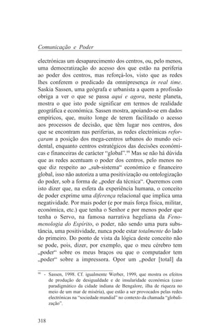 Comunicação e Poder

electrónicas um desaparecimento dos centros, ou, pelo menos,
uma democratização do acesso dos que estão na periferia
ao poder dos centros, mas reforçá-los, visto que as redes
lhes conferem o predicado da omnipresença in real time.
Saskia Sassen, uma geógrafa e urbanista a quem a profissão
obriga a ver o que se passa aqui e agora, neste planeta,
mostra o que isto pode significar em termos de realidade
geográfica e económica. Sassen mostra, apoiando-se em dados
empíricos, que, muito longe de terem facilitado o acesso
aos processos de decisão, que têm lugar nos centros, dos
que se encontram nas periferias, as redes electrónicas refor-
çaram a posição dos mega-centros urbanos do mundo oci-
dental, enquanto centros estratégicos das decisões económi-
cas e financeiras de carácter “global”.99 Mas se não há dúvida
que as redes acentuam o poder dos centros, pelo menos no
que diz respeito ao „sub-sistema“ económico e financeiro
global, isso não autoriza a uma positivização ou ontologização
do poder, sob a forma de „poder da técnica“. Queremos com
isto dizer que, na esfera da experiência humana, o conceito
de poder exprime uma diferença relacional que implica uma
negatividade. Por mais poder (e por mais força física, militar,
económica, etc.) que tenha o Senhor e por menos poder que
tenha o Servo, na famosa narrativa hegeliana da Feno-
menologia do Espírito, o poder, não sendo uma pura subs-
tância, uma positividade, nunca pode estar totalmente do lado
do primeiro. Do ponto de vista da lógica deste conceito não
se pode, pois, dizer, por exemplo, que o meu cérebro tem
„poder“ sobre os meus braços ou que o computador tem
„poder“ sobre a impressora. Opor um „poder [total] da
_______________________________
99
   - Sassen, 1998. Cf. igualmente Werber, 1999, que mostra os efeitos
     de produção de desigualdade e de insularidade económica (caso
     paradigmático da cidade indiana de Bengalore, ilha de riqueza no
     meio de um mar de miséria), que estão a ser provocados pelas redes
     electrónicas na “sociedade mundial” no contexto da chamada “globali-
     zação”.


318
 
