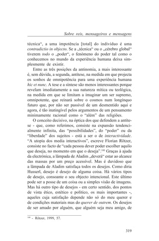 Sobre reis, mensageiros e mensagens

técnica“, a uma impotência [total] do indivíduo é uma
contradictio in objecto. Se a „técnica“ ou o „cérebro global“
tiverem todo o „poder“, o fenómeno do poder tal como o
conhecemos no mundo da experiência humana deixa sim-
plesmente de existir.
    Entre as três posições da antinomia, a mais interessante
é, sem dúvida, a segunda, antítese, na medida em que projecta
os sonhos de omnipotência para uma experiência humana
hic et nunc. A tese e a síntese são menos interessantes porque
revelam imediatamente a sua natureza mítica ou teológica,
na medida em que se limitam a imaginar um ser supremo,
omnipotente, que reinará sobre o cosmos num longínquo
futuro que, por não ser passível de um desmentido aqui e
agora, é tão inatingível pelos argumentos de um pensamento
minimamente racional como o “além” das religiões.
    O conceito decisivo, na óptica dos que defendem a antíte-
se - que, como referimos, consiste na expansão tendenci-
almente infinita, das “possibilidades”, do “poder” ou da
“liberdade” dos sujeitos - está a ser o de interactividade.
“A utopia dos media interactivos”, escreve Florian Rötzer,
consiste no facto de “cada pessoa dever poder escolher aquilo
que deseja, no momento em que o deseja”.100 Graças à ajuda
da electrónica, a lâmpada de Aladim „deverá“ estar ao alcance
das massas por um preço acessível. Mas é duvidoso que
a lâmpada de Aladim satisfaça todos os desejos. Como diria
Husserl, desejo é desejo de alguma coisa. Há vários tipos
de desejo, consoante o seu objecto intencional. Este último
pode ser a posse de um coisa ou a simples visão de imagens.
Mas há outro tipo de desejos - em certo sentido, dos pontos
de vista ético, estético e político, os mais importantes -,
aqueles cuja satisfação depende não só do meu querer e
de condições materiais mas do querer de outrem. Os desejos
de ser amado por alguém, que alguém seja meu amigo, de
_______________________________
100
    - Rötzer, 1999, 57.


                                                          319
 
