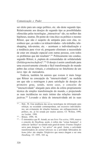 Comunicação e Poder

ser eleito para um cargo político, etc. são deste segundo tipo.
Relativamente aos desejos do segundo tipo as possibilidades
oferecidas pelas tecnologias „interactivas“ são, na melhor das
hipóteses, neutras. Do ponto de vista ético ou político o mesmo
Rötzer, que não é suspeito de antipatia para com elas, re-
conhece que „as redes e as teleactividades - tele-trabalho, tele-
shopping, tele-ensino, etc. - acentuam a individualização e
a tendência para viver só, porquanto eliminam a necessidade
de estar em situação espacial com outras pessoas, com todos
os problemas que daí resultam“.101 Politicamente isto conduz,
segundo Rötzer, à „ruptura de comunidades de solidariedade
(Solidargemeinschaften)“.102 O desejo é assim canalizado para
uma excessivamente cómoda e fácil transformação do mundo
pobre das coisas virtuais, e cristaliza-se no fetichismo de um
novo tipo de mercadoria.
    Todavia, também há autores que tentam ir mais longe
que Rötzer na concepção da “interactividade”, na medida
em que não a restringem à pura satisfação de desejos do
primeiro grau, sendo, neste caso, o conceito de
“interactividade” alargado para além da esfera propriamente
técnica da simples transformação do mundo, e projectando
as suas incidências no mais íntimo das relações intersub-
jectivas.103 Levando a ideia de interactividade até às suas
_______________________________
101
    - Ibid., 58. Esta tendência das novas tecnologias da informação para
      reforçar, na sociedade comtemporânea, um excessivo individualis-
      mo, um evitamento de relações humanas, um enfraquecimento do
      político, etc. já foi notada por muitos autores. Cf. Wolton, 1999,
      ou Leclair, 1998.
102
    - Rötzer, 1999, 58.
103
    - É sintomático que H. Arendt, no seu livro Vita activa, 1959, reserve
      o conceito de Handlung, acção, à esfera das “coisas humanas”, à
      esfera do “político” no sentido mais geral do termo. O termo Tätigkeit
      serve para designar o “ser activo” em geral. Assim, a actividade
      transformadora do animal laborans ou a actividade fabricadora do
      homo faber são simples Tätigkeiten que nunca chegam a ser uma
      Handlung. Cf. 1959, 164 sq.


320
 