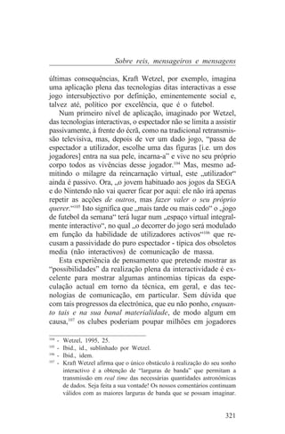 Sobre reis, mensageiros e mensagens

últimas consequências, Kraft Wetzel, por exemplo, imagina
uma aplicação plena das tecnologias ditas interactivas a esse
jogo intersubjectivo por definição, eminentemente social e,
talvez até, político por excelência, que é o futebol.
    Num primeiro nível de aplicação, imaginado por Wetzel,
das tecnologias interactivas, o espectador não se limita a assistir
passivamente, à frente do écrã, como na tradicional retransmis-
são televisiva, mas, depois de ver um dado jogo, “passa de
espectador a utilizador, escolhe uma das figuras [i.e. um dos
jogadores] entra na sua pele, incarna-a” e vive no seu próprio
corpo todos as vivências desse jogador.104 Mas, mesmo ad-
mitindo o milagre da reincarnação virtual, este „utilizador“
ainda é passivo. Ora, „o jovem habituado aos jogos da SEGA
e do Nintendo não vai querer ficar por aqui: ele não irá apenas
repetir as acções de outros, mas fazer valer o seu próprio
querer.“105 Isto significa que „mais tarde ou mais cedo“ o „jogo
de futebol da semana“ terá lugar num „espaço virtual integral-
mente interactivo“, no qual „o decorrer do jogo será modulado
em função da habilidade de utilizadores activos“106 que re-
cusam a passividade do puro espectador - típica dos obsoletos
media (não interactivos) de comunicação de massa.
    Esta experiência de pensamento que pretende mostrar as
“possibilidades” da realização plena da interactividade é ex-
celente para mostrar algumas antinomias típicas da espe-
culação actual em torno da técnica, em geral, e das tec-
nologias de comunicação, em particular. Sem dúvida que
com tais progressos da electrónica, que eu não ponho, enquan-
to tais e na sua banal materialidade, de modo algum em
causa,107 os clubes poderiam poupar milhões em jogadores
_______________________________
104
    - Wetzel, 1995, 25.
105
    - Ibid., id., sublinhado por Wetzel.
106
    - Ibid., idem.
107
    - Kraft Wetzel afirma que o único obstáculo à realização do seu sonho
      interactivo é a obtenção de “larguras de banda” que permitam a
      transmissão em real time das necessárias quantidades astronómicas
      de dados. Seja feita a sua vontade! Os nossos comentários continuam
      válidos com as maiores larguras de banda que se possam imaginar.


                                                                    321
 