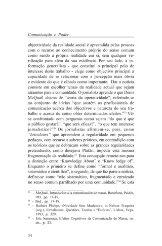 Comunicação e Poder

objectividade da realidade social é apreendida pelas pessoas
com o recurso ao conhecimento próprio do senso comum
como sendo a própria realidade em si, sem qualquer ve-
rificação para além da sua evidência. Por seu lado, a in-
formação generalista - que constitui o principal polo de
interesse deste trabalho - elege como objectivo principal a
capacidade de se relacionar com a percepção mais óbvia
e evidente do que é olhado como importante. Dar a notícia
consiste em escolher temas da realidade actual que sejam
atraentes para a comunidade. O jornalista aprende o que Denis
McQuail chama de “teoria da operatividade”, referindo-se
ao conjunto de ideias “que sustém os profissionais de
comunicação acerca dos objectivos e natureza do seu tra-
balho e acerca de como obter determinados efeitos.”33 Vê-
se confrontado com perguntas como sejam “do que é que
o público gostará”, “que será eficaz?”, “o que tem interesse
jornalístico?” 34 Os jornalistas afirmam-se, pois, como
“bricoleurs” que apreendem a regularidade em pequenos
pedaços, com recurso a saberes práticos, em contradição com
os teóricos que se debruçam sobre as grandes regularidades
pretendendo, como desejava Platão, impedir esta mesma
fragmentação da realidade.35 Esta concepção remete-nos para
a distinção entre “Knowledge About” e “Know ledge of”.
Enquanto o primeiro se define como “formal e analítico,
sistemático e científico”, o segundo, de que faz parte a notícia,
define-se como “não sistemático, fragmentado e enraizado
no senso comum partilhado por uma comunidade.”36 Se esta
_______________________________
33
   - McQuail, Introducíon a la comunicación de masas, Barcelona, Paidós,
     985, pp. 18-19.
34
   - Ibid., pp. 18-19.
35
   - Barbara Philips, «Novidade Sem Mudança», in Nelson Traquina
     (org.), Jornalismos: Questões, Teorias e “Estórias”, Lisboa, Vega,
     1993, p. 329.
36
   - Eric Samperas, Efeitos Cognitivos da Comunicação de Massa, op.
     cit., p. 23.


34
 