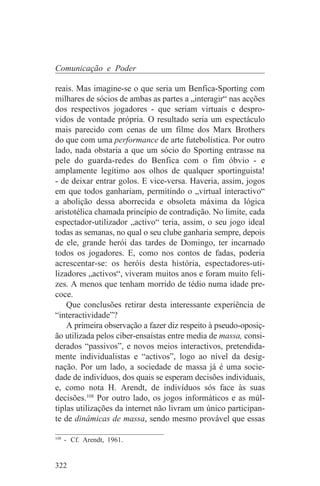 Comunicação e Poder

reais. Mas imagine-se o que seria um Benfica-Sporting com
milhares de sócios de ambas as partes a „interagir“ nas acções
dos respectivos jogadores - que seriam virtuais e despro-
vidos de vontade própria. O resultado seria um espectáculo
mais parecido com cenas de um filme dos Marx Brothers
do que com uma performance de arte futebolística. Por outro
lado, nada obstaria a que um sócio do Sporting entrasse na
pele do guarda-redes do Benfica com o fim óbvio - e
amplamente legítimo aos olhos de qualquer sportinguista!
- de deixar entrar golos. E vice-versa. Haveria, assim, jogos
em que todos ganhariam, permitindo o „virtual interactivo“
a abolição dessa aborrecida e obsoleta máxima da lógica
aristotélica chamada princípio de contradição. No limite, cada
espectador-utilizador „activo“ teria, assim, o seu jogo ideal
todas as semanas, no qual o seu clube ganharia sempre, depois
de ele, grande herói das tardes de Domingo, ter incarnado
todos os jogadores. E, como nos contos de fadas, poderia
acrescentar-se: os heróis desta história, espectadores-uti-
lizadores „activos“, viveram muitos anos e foram muito feli-
zes. A menos que tenham morrido de tédio numa idade pre-
coce.
    Que conclusões retirar desta interessante experiência de
“interactividade”?
    A primeira observação a fazer diz respeito à pseudo-oposiç-
ão utilizada pelos ciber-ensaístas entre media de massa, consi-
derados “passivos”, e novos meios interactivos, pretendida-
mente individualistas e “activos”, logo ao nível da desig-
nação. Por um lado, a sociedade de massa já é uma socie-
dade de indivíduos, dos quais se esperam decisões individuais,
e, como nota H. Arendt, de indivíduos sós face às suas
decisões.108 Por outro lado, os jogos informáticos e as múl-
tiplas utilizações da internet não livram um único participan-
te de dinâmicas de massa, sendo mesmo provável que essas
_______________________________
108
    - Cf. Arendt, 1961.


322
 