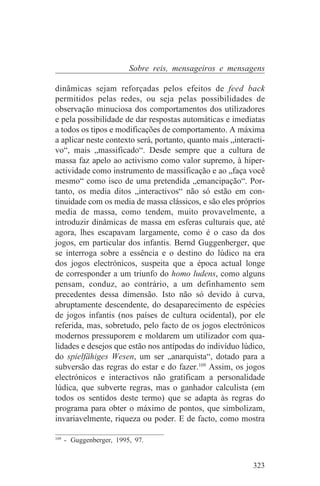Sobre reis, mensageiros e mensagens

dinâmicas sejam reforçadas pelos efeitos de feed back
permitidos pelas redes, ou seja pelas possibilidades de
observação minuciosa dos comportamentos dos utilizadores
e pela possibilidade de dar respostas automáticas e imediatas
a todos os tipos e modificações de comportamento. A máxima
a aplicar neste contexto será, portanto, quanto mais „interacti-
vo“, mais „massificado“. Desde sempre que a cultura de
massa faz apelo ao activismo como valor supremo, à hiper-
actividade como instrumento de massificação e ao „faça você
mesmo“ como isco de uma pretendida „emancipação“. Por-
tanto, os media ditos „interactivos“ não só estão em con-
tinuidade com os media de massa clássicos, e são eles próprios
media de massa, como tendem, muito provavelmente, a
introduzir dinâmicas de massa em esferas culturais que, até
agora, lhes escapavam largamente, como é o caso da dos
jogos, em particular dos infantis. Bernd Guggenberger, que
se interroga sobre a essência e o destino do lúdico na era
dos jogos electrónicos, suspeita que a época actual longe
de corresponder a um triunfo do homo ludens, como alguns
pensam, conduz, ao contrário, a um definhamento sem
precedentes dessa dimensão. Isto não só devido à curva,
abruptamente descendente, do desaparecimento de espécies
de jogos infantis (nos países de cultura ocidental), por ele
referida, mas, sobretudo, pelo facto de os jogos electrónicos
modernos pressuporem e moldarem um utilizador com qua-
lidades e desejos que estão nos antípodas do indivíduo lúdico,
do spielfähiges Wesen, um ser „anarquista“, dotado para a
subversão das regras do estar e do fazer.109 Assim, os jogos
electrónicos e interactivos não gratificam a personalidade
lúdica, que subverte regras, mas o ganhador calculista (em
todos os sentidos deste termo) que se adapta às regras do
programa para obter o máximo de pontos, que simbolizam,
invariavelmente, riqueza ou poder. E de facto, como mostra
_______________________________
109
    - Guggenberger, 1995, 97.


                                                            323
 